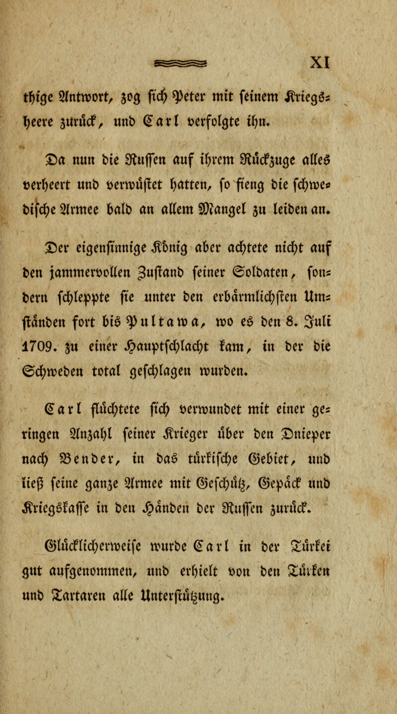 t^ige 2(nttt)ortr sog ftd^ ^eter mit feinem ^icQi^ \)ccxe jurucf, unb Q^axl t^erfolgte i()m Sa nun bie Stuffen auf i^vem SRucfjuge atteö t)eri)eeit mib \>mvn^tt Ratten, fo ffeng bie fc^nje^ bifd^e 2(vmee balb an allem SDJangel ju leiben an. Sei* eigenfinnige Äbnig aber ad^tete nid^t auf bm j[ammert>Dllen ^iij^^^t) feiner ©olbaten, fons bern f4)leppte fie unter ben erbdrmlid^ften \lm^ jldnben fort U^^nltavoa, m cä bcn 8. 3ult 1709^ ju einer ^auptfdE)lad)t Uxtif in ber bk ©d;tt?eben total gefd;lageu tt)urben» ^ a r l f[ud;tete fid^ t)ertt)unbet mit einer ge^ ringen Slnjaljl feiner Krieger über ben S)nie^)er nad^ SSenber, in baä turtifd^e (Bthktf unb iiej5 feine ganje Slrmee mit ®efdf)u^, ©epddf unb Ärieg^Jaffe in ben *^dnben ber Stutfen jurucf* ©ludflid^einteife tvurbe ^arl in ber Surfet gut aufgenommen, tmb erhielt t)on ben Xmtcn unb Xartaren alle Unterflu^ung.