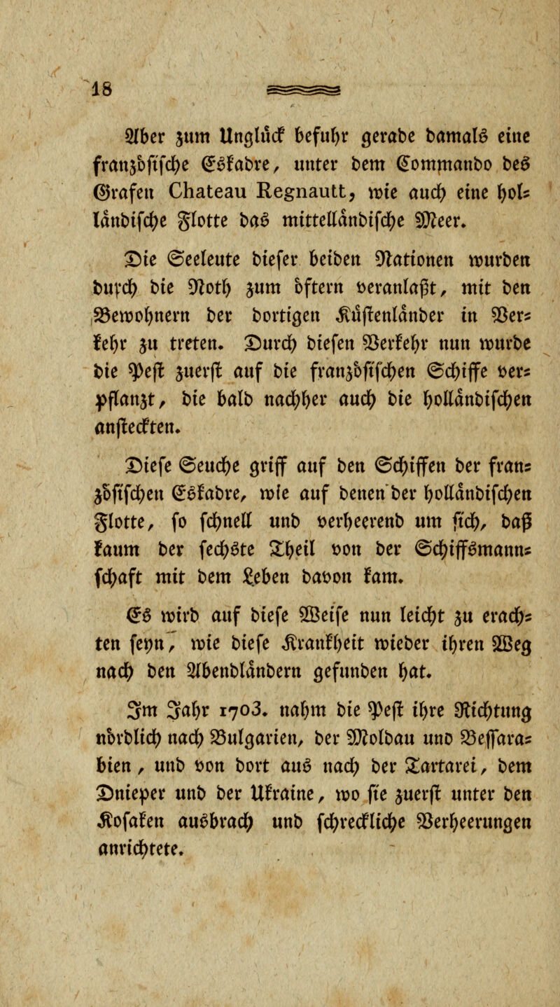 SIber 5um Unglucf bcfuf)r gerabe iamaU eine fratijbftfdje QMabxc, unter beut (Jomfttaubo bcö ©vafeu Chateau Regnautt, wie and) eine f)t>U lanbifd)e glotte baö ntitteUdnbifd^e SWeen Die ©eeleute biefeiv hcibtn Stationen tt)«rbetx t>n\*d) bk 9iot() jum bftevn veranlaßt, mit i>cn ,S5en)of)nem bet bortigen Äujltenldnber in 55er^ fe^r ju treten. Surd) biefen SSerfe^r nun iiourbe bie ^ejl äuerjl auf bie franj&ftfd^en ©c^ijfe Der^ ^>flanjt, bie balb nad^^er and) bk l^olldnbifc^en anjlecften. 2)iefe ©eud()e griff auf btn ©d^ijfen ber frans jbfifd)en Sefabre, m(e auf benen ber l)oßdnbifd()en glotte, fo fd)nett unb tjer^eerenb um ftd^, ba^ lanm ber fed;^te X^eil t>on ber ©df)ipmann^ (df^aft mit bem Jeben bat^on fam. Q§ wivb auf biefe SSeife nun leidet }u erac^^ ten fepnV wie biefe Äranf'f)eit njieber i^ren SBeg nad^ btn 3(benbldnbern gefunben l^at. 3m 3a^r 1703. na^m bie ^ef! i^re Siid^tung nbrblid() nad) 23ulgarien/ ber SÄolbau unD SSeflara^ him f nnb wn bort anö nad) ber Slartarei, bem Snieper unb ber Ufraine, voo fte juerfl unter ben Äofafen au^brad^ unb fd[)redfli4>c 53er^eerungen anrid^tete.