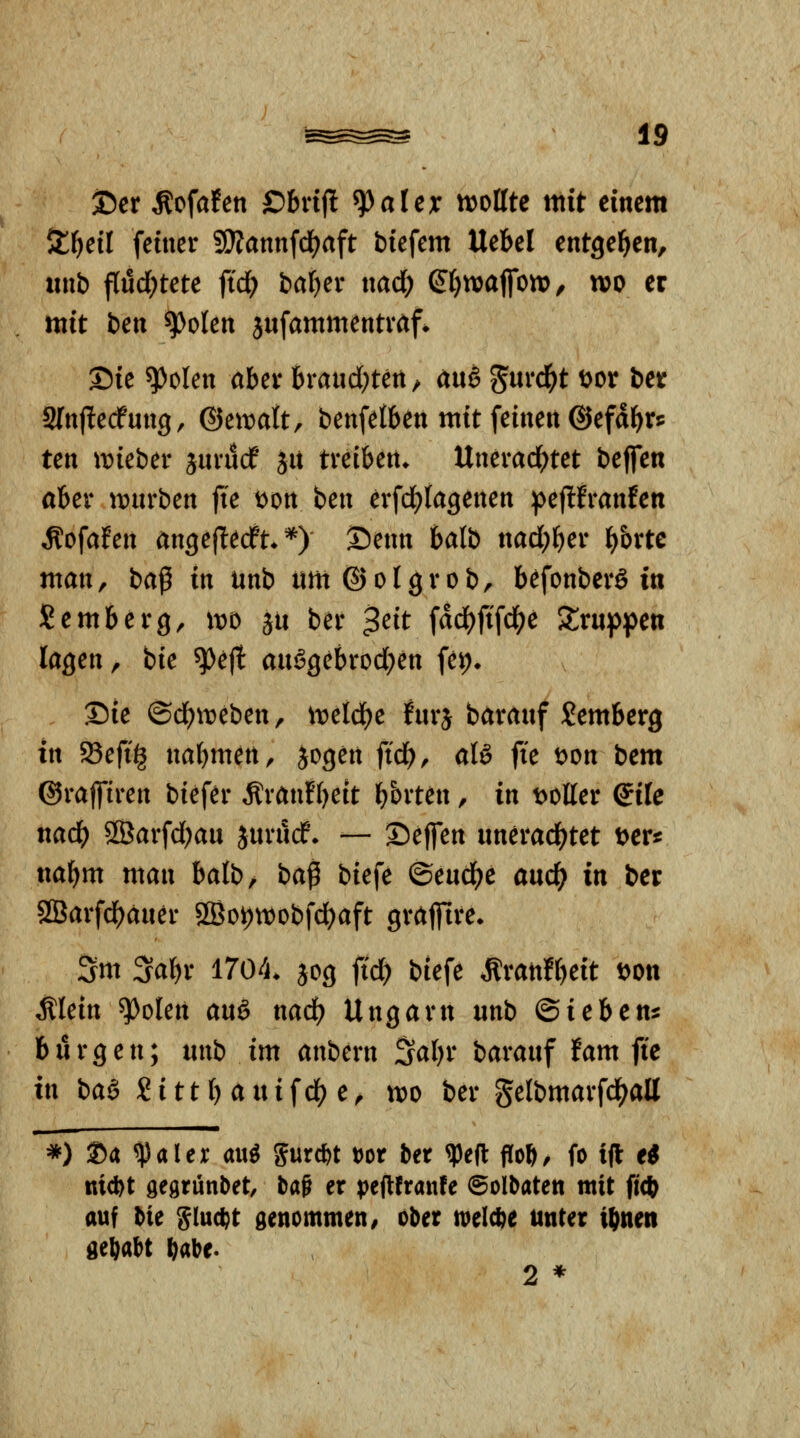 35er ^ofafen £)bnjl ^aUx tt^ollte mit einem ^i)eil feiner SiÄannfci^aft biefem Uebel entgegen, unb flud;tete fid) bal)er nad; (Jfjnjajfon), wo er mit ben ^olen jufammentraf^ Sie ^olen aber brandeten/ a\\§ ^md)t \>ox ber Slnjlecfung, ©ett^att, benfetben mit feinen @efdf)r5 ten t\)ieber juvucf Sit treiben. Unerad)tet beffen ober tt)urben fk tjon ben erfd^fagenen ipejlfranfen ^ofafen angeflecPt. *) Senn balb nad)f)er ^brtc man, ba^ in unb um ©olgrob, befonberg in Semberg, wo ju ber 3eit fad^ftfd^e Xxn^^m lagen, bie ^efl anögebrod)en fei> Sie ©d)it)eben, treidle fnrj baranf Jemberg in 25efig nabmen, jogen fi'd), aB fie t^on bem ©raffiren biefer Äranfbeit b^i'ten, in t>olter Qik nad) 9ß}arfd)au Juriicf. — Sejfen unerad^tet t^er^ nafim man balb/ ba^ biefe ®enä)c anö) in ber 2Öarfd)äner 5IBot)tt)Dbfd)aft grafilre. 5m 3abr 1704. jog fid^ biefe Äranfbeit t^on Älein ^olen an& nad) Ungarn unb Qichcns bürgen; unb im anbern Sabr baranf fam fie in baä S i 11 b a u i f df) e, tt)o ber gelbmarfd^all *) Sa ^aler ani 5ur*t t)or bet ^e|l fTob/ fo ift e< nid)t gegrünbet, baß er pejlfranfe ©olbaten mit fi(J) auf bie Sluc^t genommen/ ober n^elcbe unter i^nen gehabt ^abe. 2 *