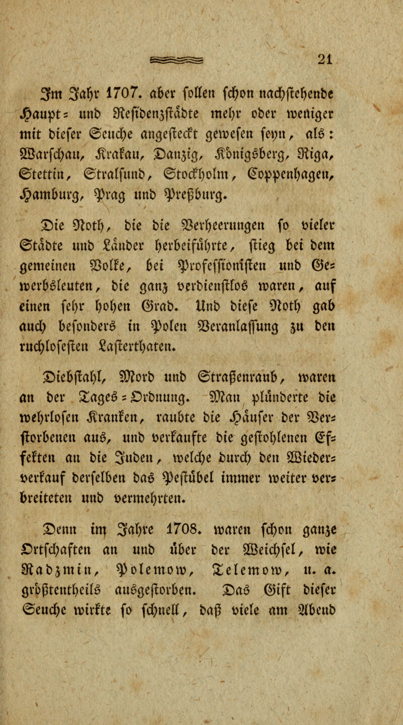 3fm 3a]^v 1707. aber fotten fd^on ttaci()fle^ettbc J^aupt:= m\b SRefibenjjlldbte mef)r ober iveniger mit btefer ©eud^e angef^ecft ge\t>efen fepn, al6: ÖBarfd;aUr Ärafau, Danjtg, ^biugSkrg, diiQa, Stettin, ©tratfunb, ©tocf'l^olm, (^oppenfjageii;. S^amhmQ, ^rag «nb ^reßburg* Die dlotljf bic bk 55erl)eeningeu fo min (Btäbtt nnb Jduber f)erbeifu()rte, flieg bei bem gemeinen SSoIfe, bei ^rofeffiomjlen mib ©e^: jt?erböleuten, bk ganj t)erbienjlfoö tt>aren, auf einen fef)r fjofien ©rab* Unb biefe Dlotf) gab aud) befonberg in ^olen 53eranlafiung ju beu tud;lofejlen Sajlertbaten. X)iebj!al)l, ?!}?orb unb ©trafenraub, tt)aren an ber S^ageö ? Srbnung. ^an ptunberte bie tt)ebrIofen Äranfen^ raubte bie *^dufer ber ^Ber^: jlorbenen an^^ unb t>evfaufte bie ge(!ol)lenen e*f:5 feften an bie Suben, \veld)e burd) ben Sßieber:: i>erfauf berfelben ba§ ^ejlubel immer tveiter i>er5 breiteten unb tyermef^rten* X)enn im Sabre 1708. it^aren fcbon ganjc £)rtfd;aften an unb über ber 8Seid)feI, me aftabjmin, ^olemoit), S^elemoiv, tu a. grbßtentbeil^ auögejlorben. 2)aS @ift biefer ©eud;e xvixitt fo fd;nel{, ba^ mle am Sibenb