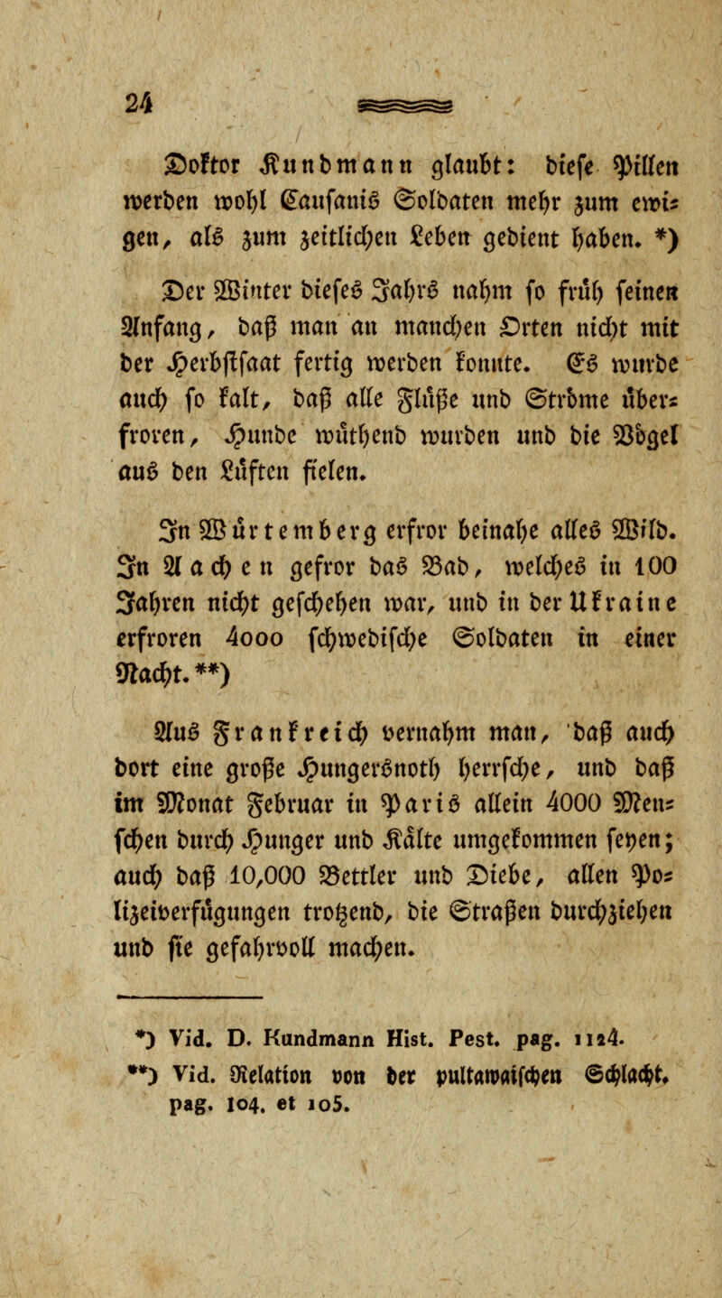 2)o!tor Äunbmann glaubt: biefe ^ilUn voexbtn woljl dan^amä ©olbaten mt^x jum cwu gen, aU jum jeitlid^en Sebett gebient I)aben^ *) ©er 2Bintev biefeS 3a()rö nafim fo fvuf) feinen 3(nfang, ia^ man an mand)ax Srten nid)t mit ber ^^erbflfaat fertig tDerbett f'omite* dß tviivbe andi) fo falt, ba^ aKe ginge nnb ©trbme nbers: froren, *^nnbe iDut^enb «würben iinb bie SSbgel au6 ben Snften feien* 3n SBurtemberg erfror beinatje atteö ^BUb. Stt Stadien gefror baö S3ab, iDeId;eö in 100 3abren nid)t gefd^eben war, nnb in berUfraine erfroren 4ooo fd^^tvebifdbe ©olbaten in cmv mad)U**) Sing granFreic^ i>ernabnt man, ba^ and) bort eine groge ^nnger^notl) berrfd^e, nnb ba^ im Wlonat gebrnar in ^ariß aMn 4000 gjien:: fdb^n bnrcb junger nnb Ädite umgefommen fe))en; andb ba^ 10,000 SSettler nnb X^ieht, alten ^o^ liseit^erfngnngen troljenb, bie ©tragen burcl(?äieben unb fte gefabröoll machen* *) Vid. D. Kundmann Hist. Pest. pag. ii44. •*) Vid. öielatiott Dott Ut pultawaiWen ©c^Iad^t» pag. 104. et io5.