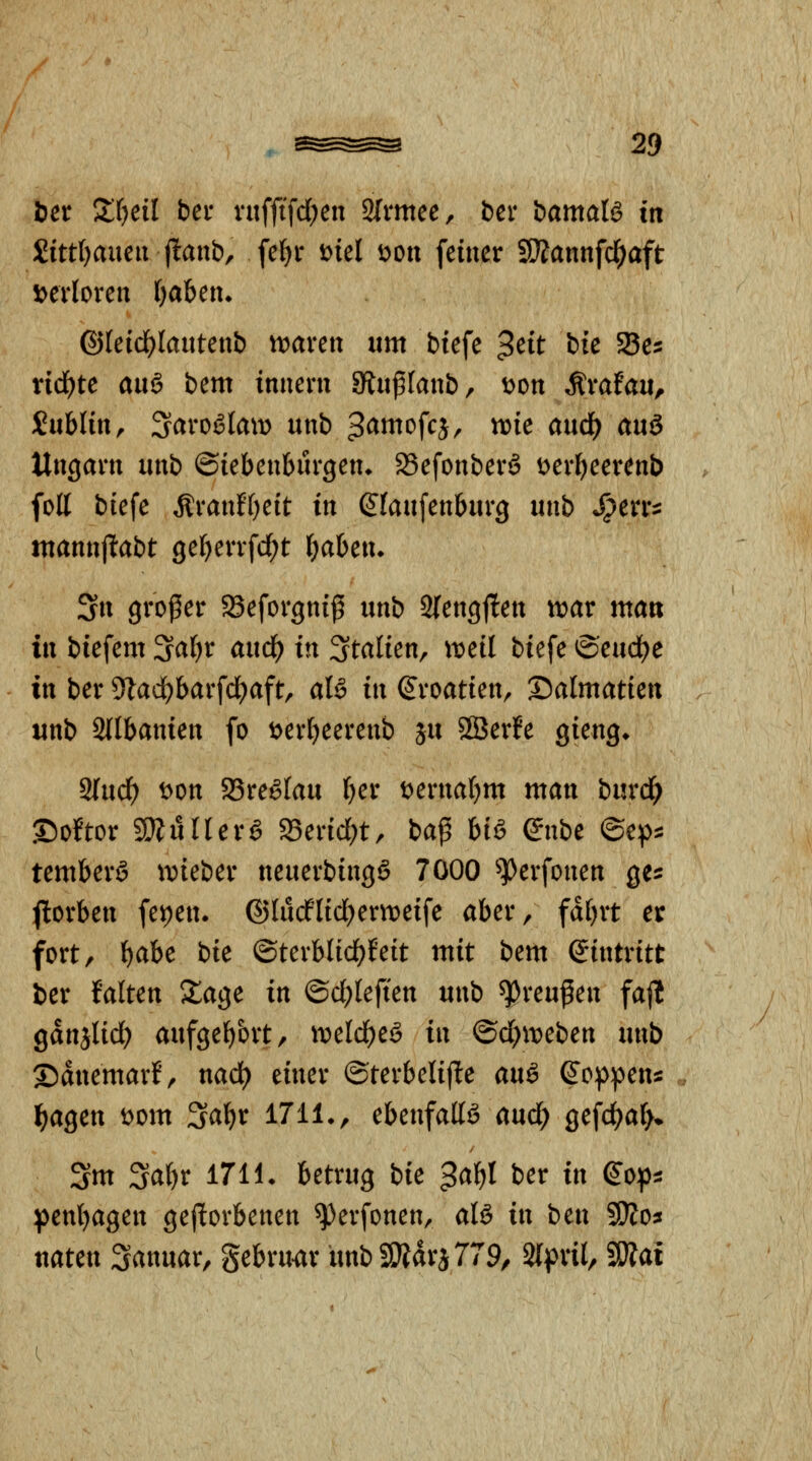 bex Xljeil bei- n0\d)cn 2(nttee, ber bamalä in £itt()aueii f!anb, fe^r i)iel Don feiner STOannfd^aft \>ciioxcn ijaUtu @(eidE)lautenb n^aven um biefe ^eit bie Ses rid^te an§ bem inneru 3lii^(anb, t>on ^vatan^ Dublin, 3^vogIam unb ^^wt^^f^Jr ^i^ ^^ud^ auö Ungarn unb Siebenbürgen* 23efonberö t^erljeerenb foll biefe Äranff)eit in (Jfaufenburg unb *^err^ ntannjltabt ge^errfd^t Ijahcn. 3n großer SBeforgniß unb 3{engj1:en voav man in biefem ^aljx and) in Italien, md biefe ©eud^e in ber 9lad^barfcl^aft, aB in Kroatien, ©almatien unb Stlbanien fo t>erf)eerenb ju SSerfe gieng* 2(ucf) t>on asreölau (}er t^ernaf^m man burd? .©oftor 9}?urrerg S3erid;t, baß biö Snbe ©ep^ temberö ivieber neuerbingö 7000 ^^erfonen ge^ ftorben feipen. ©lucflidjertteife aber, fdfjrt er fort, l^abe bie ©terblid)feit mit bem (Eintritt ber falten Slage in ©d;teften mxb Preußen fajl gdnjlid) aufgef)ort, \vcld)tö in @d)it)eben unb ©dnemarf, nad) einer ®terbeli|1:e anä ß'oppens l^agen t^om ^a\)v 1711», ebenfalls aud) gefd)a(>* 3m 3a()r 1711 • betrug bie ^a^l ber in ß'o^i penljagen gejlorbenen ^erfonen, aU in ben SÄo^ naten Sanuar, gebru^r unb9Ädra779/ 2(pril, SÄai