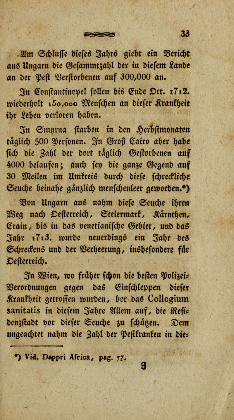 /Srm ©c^Iuffe biefeg ^ai)x8 QkU ein fSeric^t an& Ungarn bie ©efammtjal)! bev in biefem Sanbe an bev ^e|l 53erf!ovbenen auf 300,000 an. 3n ^onjlantinopel fetten big ^nbe Set. i7i2. wieberl^olt i5o,ooo SO?enfd;en an bicfer Äranf^cit i^r Seben t^evloven f)aben. 3n ©miorna jlavben in ben *^evBj!mottatett taQlid) 500 ^erfoncn* Sn ®rop (Jairo aber ^abe ftd? bie ^aljl ber bort tdglid^ ©ejlorbenen auf 4000 belaufen; and) fet? bie ganje ©egenb auf 30 SSÄeikn im UmfreiS burd; biefc fcl[^recflicl()e ©eud^e bmai)c gdnjlid^ menfd^enleer geiioorben.*) 93on Ungarn an^ naljm biefe ©eud^e il^rett SfBeg nad^ ©eflerreid^, ©teiermar!, Ädrnt^en, Srain, hi^ in iaßf t^enetianifd^e ^thiet^ unb baS 3a^r i7i3* ttjurbe neuerbingg ein ^af)v bei ©d^redPenö unb ber SBertjeerung, tußbefonbere für öelterreid^. 3n SSien^ wo frit^er fd^on bie bejlen ^olijei? SSerorbnungen gegen baö S'infd^teppen biefer Äranf^eit getroffen würben, bot baß Collegium sanitatis in biefem Saläre Sattem auf, bie SiefU benjjlabt Dor biefer ©eud&e ju fd^uijen. Dem ungead(>tet nabm bie $ai)l ber ^epfranfen in bie:^ •) Vid, Di^pri Africa^ pag. 77. 3