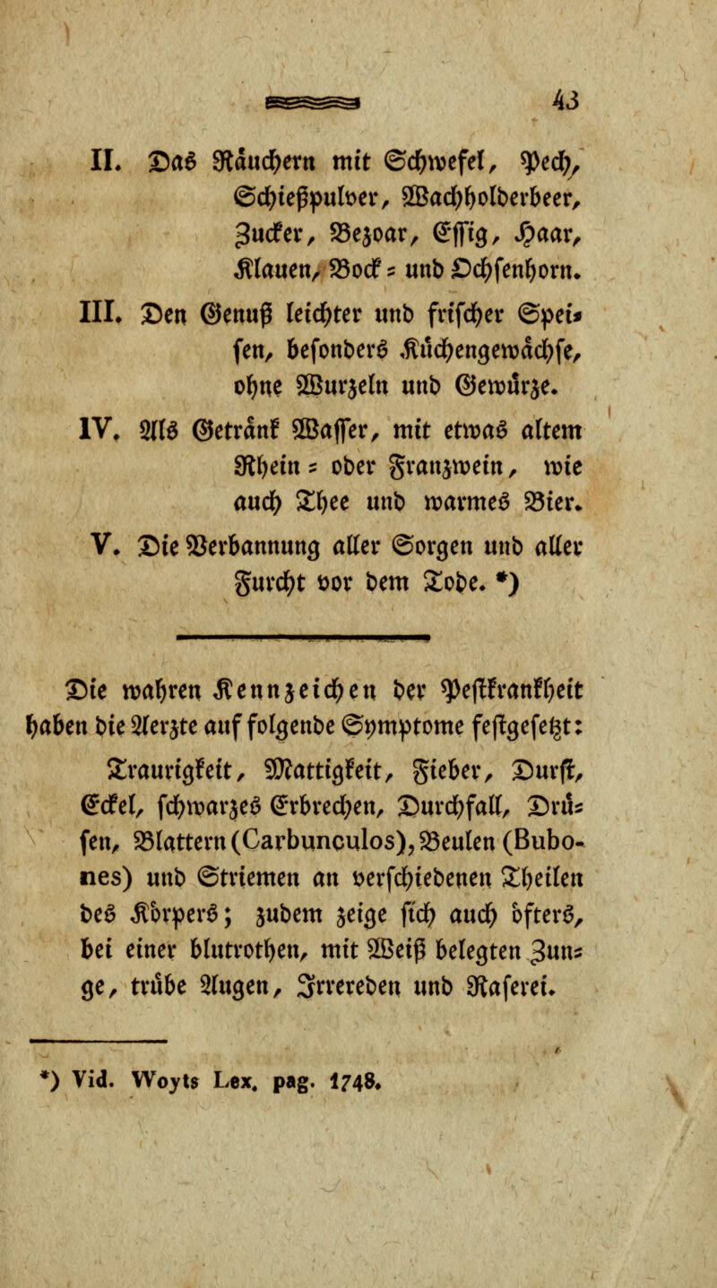 IL ©a6 gfldud^ern mit ©d^tvefel, ^ed^^ flauen/ 95ocf:: unb Öd^fen^orn» IIL Den ©enuß leidster unb frifd^er ©pei« fen, befonberg ,ftud^engen)dd)fe, ol^ne SBurjeln unb ©etDurje» IV. 2116 ©etrdnf SBaffer, mit ctwaö attem 3fi{)ein :: ober gvanjU)ein, xme anä) Sl^ee unb voaxmcS 93ier» V. Die SSerbannmtg affer ©orgen unb affev gurd^t t)or bem Slobe. *) Sie tt^al^ren Äennjeid^en bev ^ejlfranffjeit l^aben bie 2(erjte auf folgenbe ®i)mptome fejlgefe^t: Sraurigfeft, SÄattigfeit, gieber, Dürft, etfel, fdE^itarjeS ©rbred^en, 2)urd()faff, Srö^ fen, 25lattern (Carbqnculos), SBeulen (Bubo- nes) unb ©triemen an t>erfd^iebenen 2;()eilen beö Körpers; jubem jeige fid^ aud^ bfterg, bei einer blutrotben, mit 2Beip belegten ^nn^ QC^ trübe iln^cn^ Srrereben unb 3flaferei» *) Vid. Woyts Lex, pag. 174S* \