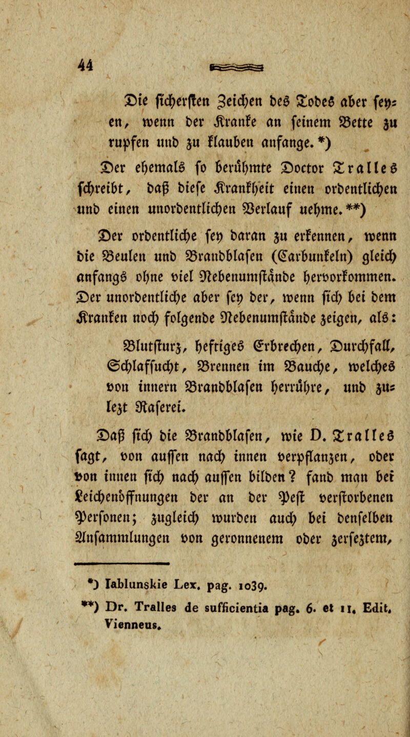 ©le fid^evllen $dd)en beö StobcS aber fe^^ ett, tvenn ber Äranfe an feinem JBette ju tu:pfen itnb ju Hauben anfange**) ©er ebemalö fo berubmte Doctor Srallcö fci()retbt, ba^ btefe ^vantijdt einen orbentlicl(?ett unb einen unorbentlid^en 53erlauf uebme» **) Ser orbentlid^e fet) bavan ju erfennen, njenn bie JSeuIen unb 25ranbblafen (ß'arbunfeln) gleid) anfangt obne t)iel Dlebenumflanbe ^ert^orfommen» ©er unorbentlidK aber fei) ber, ^tjenn ftd; bei bem Äranfen nod) folgenbe 91ebenumf!dnbe jeigen, alS: $8Iut(!urä, b^fttgeg erbrechen, ®urd)fatt, ©d^laffud^t r 25rennen im 25aud;e, tveld^eö t?on tnnern SBranbblafen b^n*ubre, unb iiu lejt Staferei. X>a^ fid) bk 95ranbblafen, me D.ZvalUd fagt, wn auffen md) innen t^erpflanjen, ober i>on innen jidf) nad^ auffen bilben ? fanb man bet Seicbenbffnungen ber an ber ^ejl; t>er(ltorbenen ^erfonen; jugleid^ xmixbcn and) Ui benfelben 2(nfammlungen t>on geronnenem ober serfestem/ •3 lablunskie Lex, pag. 1039. **) Dr. Tralles de sufficientia pag. 6. et 11, Edit* Vienneus*