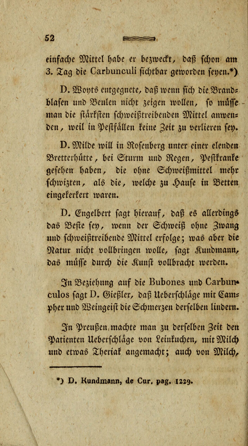 einfad;e Wlittd l&abe er bejttiecFt, ba^ fd^on am 3, XaQ Die Carbunculi fid)tbar gen^orben fepen»*) D* 2Boi;t6 entgegnete, ba^ njenn ftd^ bit ^vanb^ blafen unb 23eulen nid;t jefgen a^ollen, fo mujfe man bie il^vfftcn fd)ti;)etj3treibenben SD?ittet mwen:: fcen, weil in ^ejlfdllen feine ^tit ju t^evlieren fei>. D.?9?ilbe tvitt in 9tofenberg unter einer elenben S5rettev[)ütte, Ui ©türm unb Biegen, ^ejlfranfe gefe{)en l^aben, bic of)ne ©d)meigmittel mel^r fdf)it)iäten, aU Ue, wcld)^ ju *^aufe in aSetteu cingeEerfert tioaren^ D. (Engelbert fagt hierauf, ia$ e§ atterbxng* bag 58ejlte fep, n)enn ber @cf)tt)eiß oI)ne 3^^^9 inib fd;iveiptreibenbe SDJittel erfolge; \vaß> aber bic DIatur ntd)t t)ollbringen tt)otte, fagt Äunbntann, baö mujfe burd^ bie ^unfl^ t>ollbrad;t iverben» 3n 25ejtef)ung auf bte Bubones unb Carbun* culos fagt D^ ©iepler, ba^ Ueberfd)Idge mit (Jam^ :pf)er unb Sßeingeijl: bic ©d^merjen berfelben linbern» 3n ^reufien.mad^te man ju berfelben ^cit bett q)atienten Ueberfd)ldge t)on Seinfud()en, mitSiÄifd^ unb ettt)aö 2;^eriaf angemad[)t; aud^ tjon SiÄild^, *) D, Kundmann, de Cur. pag. 1229.