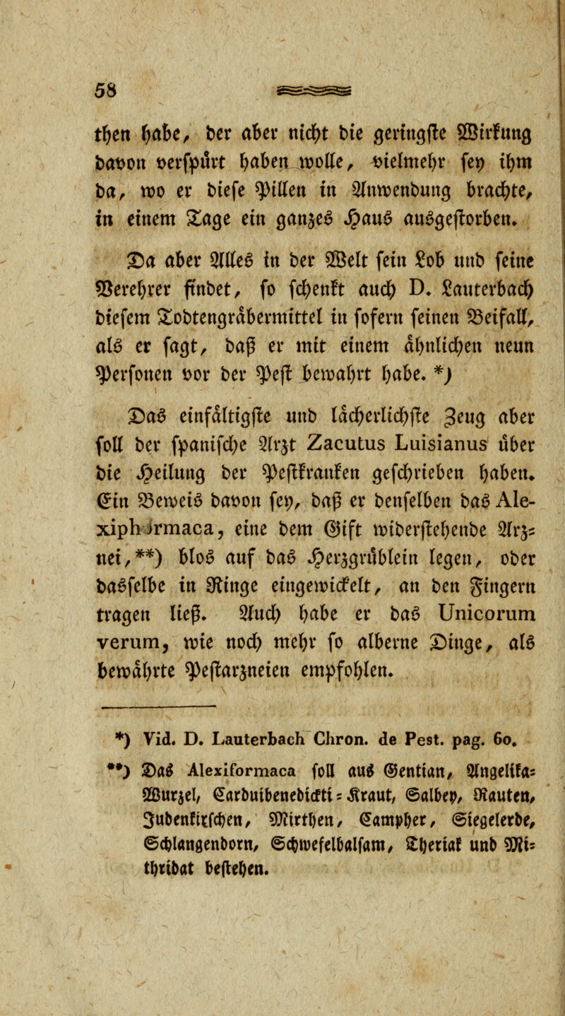 t^eti l)aU^ ber aUt nid)t bie gevtngf!e SGBtrfung haf tvo er biefe gittert in Slunjenbuug brad^te, itt einem XaQt ein ganje^ *^auö au^gejlorben» 25a aber 2ltte6 fn ber SSelt fein Sob luib feine 5Seref)rer ffnbet, fo fc^enft aud^ D. Sauterbad^ btefem S^obtengrdbermittel in fofern feinen 23eifall, als er fagt, ba^ er mit einem d()nlid;en neun ^erfonen t>or ber ^ejl Uwaljvt Ijahe. *j ®aS einfditigjle nnb tdd;erlid)jle ^cuq aber folt ber fpanifd;e 2(rjt Zacutus Luisianus über bie Teilung ber ^eflfranfen gefd()rieben ijahen^ ein 23en)eiö bat^on fei;, ba^ er benfelben baö Ale- xiphirmaca, eine bem ©ift it){ber(lte()enbe Slrj:: nei,**) bloö auf baä ^ersgrüblein legen, ober baSfelbe in 9iinge eingeit)icfelt, an bm gingern tragen liep* ^nd) 'i)aht er baö Unicorum verum, me nod) mebr fo alberne Singe, al6 btmljxtc ^e|I:arjneien empfohlen» *) Vid. D. Lauterbach Chron. de Pest. pag. 60. •O Sa^ Alexiformaca foH au^ ©entian, 3(n9elifa= Sßurael, earbuibenebicfti 5 Äraut, ©albep/ öiauteti, 3ubenfitfcf)en, Wittlm, Qamp^cx, Oieöelerbe, ©*langenborn, ©cftmcfelbalfam^ Zljtxial unb SRi^ t^ribat befielen.