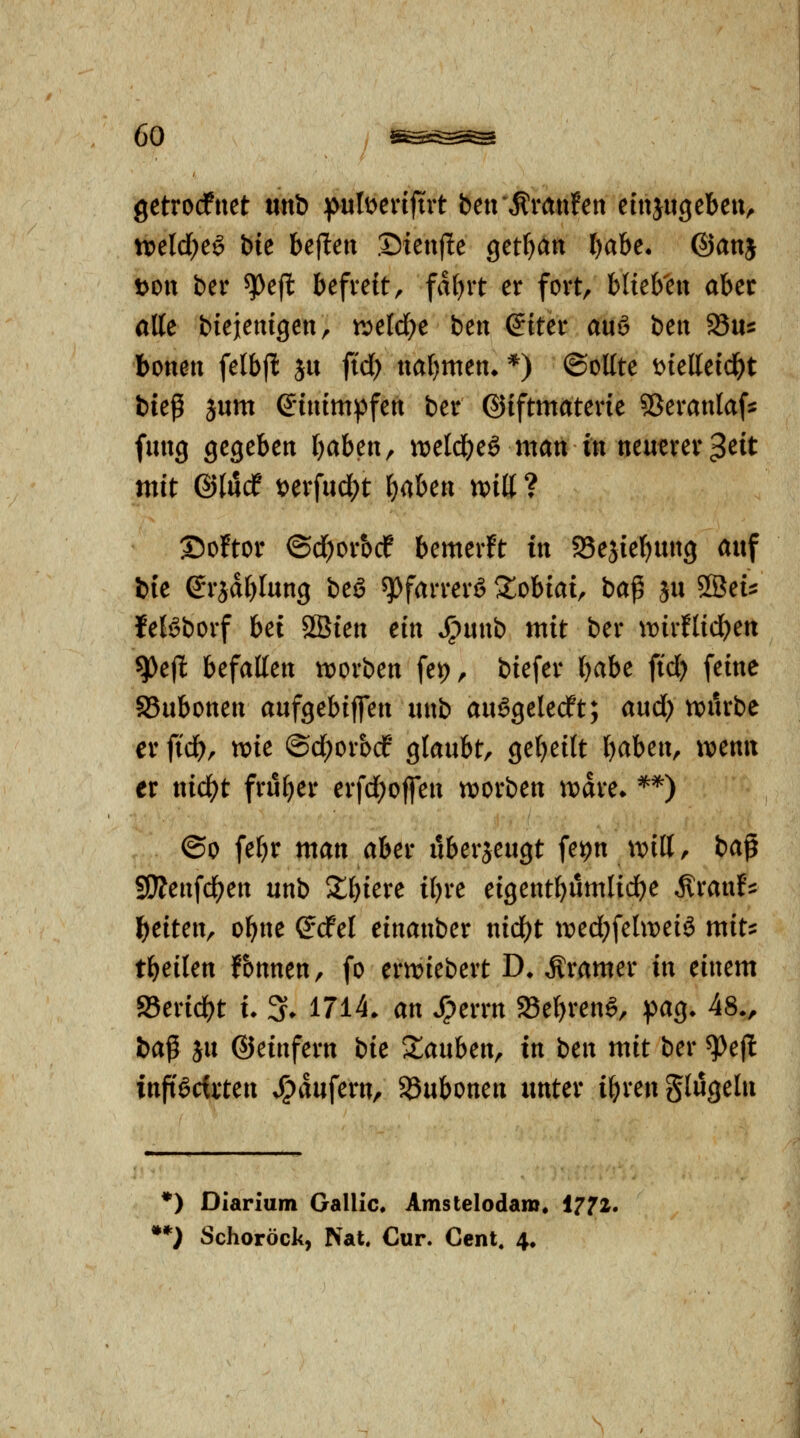 getrodPnet unb :putt^enjtrt beu'^rmifett einjugebeu^ roddje^ bie beflen .Dteuj^e get^än Ijahe. @anj t>ott ber ^e(l befveit, fdf)it er fort, blieb'ett aber alle biejenigen, t^eW^e ben (?tter auö beit Su^ bonen felbfl ju ji'd) ttatjuten* *) ©ollte i>ielleic^t bieß jum ©tnimpfeit ber ©iftmatevte SSeranlaf^ fmtg gegeben baben, voclä)c§ man in ntmxcx'^cit mit ©lucf i>cx\nd)t l)(iUn xoiU ? 25o!tor ©d^orbcP bemer!t in Sejiebuitg auf bie ©rjdblung beö ^farrerö ^^obiai, ba^ ju SSeü feBbovf bei 2Bien ein Spmxb mit ber mvtiid}m ^ejl befallen tt)orben fei), biefer babe ftd) feine SSubonen aufgebijfen iinb au^geledft; and) n)urbe er fiä), voic ©d^orocf glaubt, gebeilt b^ben, wenn ex nid)t früher erfd)ofen ttiorben njdre» **) ®o febr man aber überzeugt fe^n tvilt, bap SÄenfcben unb 5£biere ibre eigentbumlicbe ^ranf^ beiten, obne Scfel einanber nid)t tt^edjfehveiö mits: tbeilen fbnnen, fo ermiebert D» Äramer in einem SSericbt i. 3* 1714* an Spexxn 33ebren6, pag. 48., ba^ }u ©einfern bie Xanhen^ in ben mit ber ^efl inftöcirten ^dufern, 58ubonen unter ibrenSlugeln *) Diarium Gallic. Amstelodam« 1772. **) Schoröck, Nat. Cur. Cent. 4.