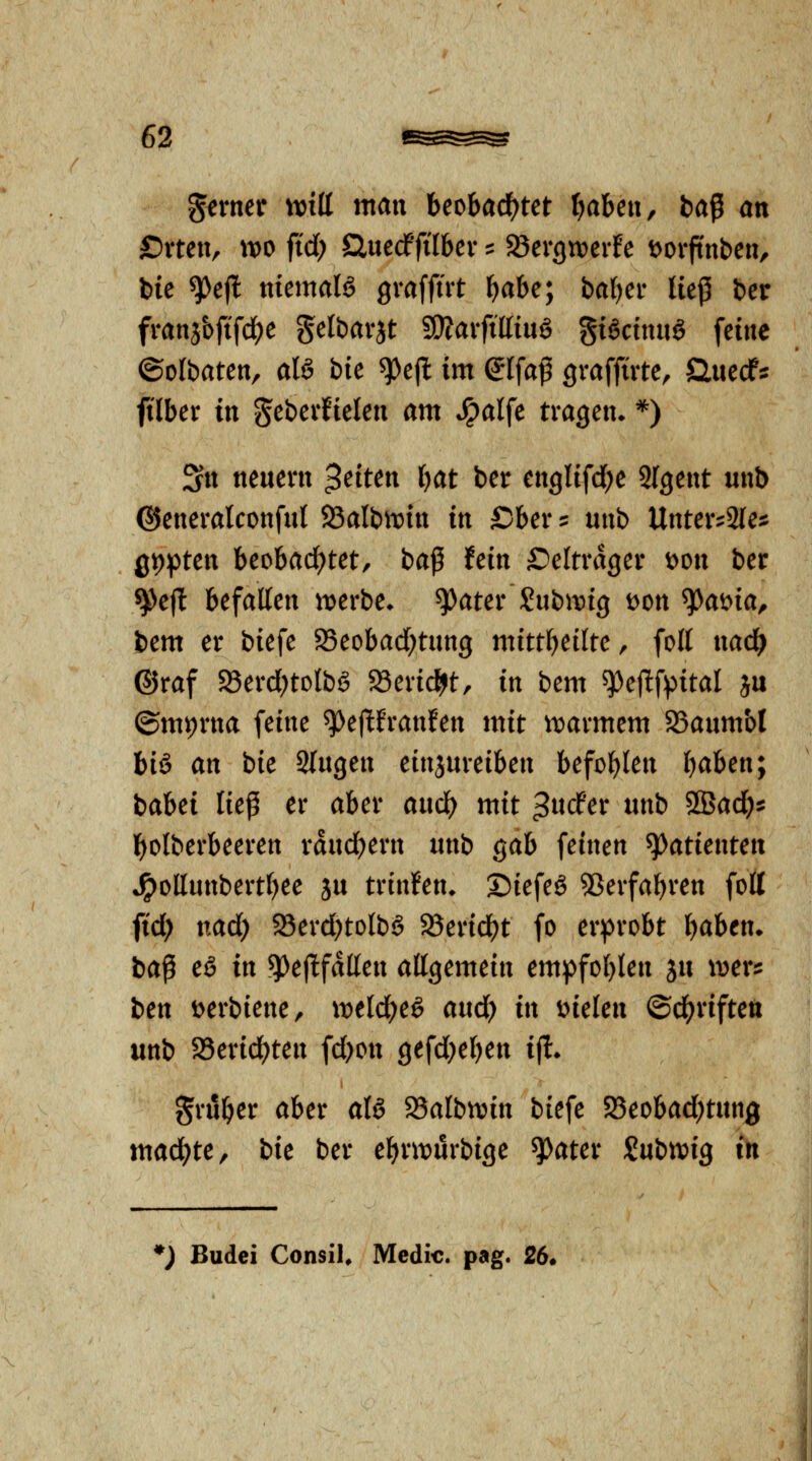 gerner mü man beobacf^tet tjaUn^ fcaß an £)xmx, wo fid) Sluecf'filber := ajergn^erfe tjorftnben, bie ^efl nicmaU graffüt f)abe; ba^er lief! bcr franj&ftfc^e gelbarjt WlaxfiUinö %Ucm\ß> feine ©olbaten, alö bie ^ejl im eifa^ gvaffirte, Öuecf:: fi'lber in geberfielen am *^alfe tragen^ *) Sn neuem $dun Ijat ber englifd^e SIgent unb ©eneralconful 93albtt)in in Sber^ unb Unter^aie^: Q'O^tcn beobad)tet, ba^ hin £)eltrager t>on ber ^eft befallen ix>erbe* ^ater Subit)ig t)on ^ai^ia, bem er biefe SSeobad^tung mitti)üitc ^ foll nad^ ©raf S8erd)tolbö ScridSjt, in bem ^ejlfpital ju ©mv)rna feine ^ejlfranfen mit ii^armcm SSaumbl big an bie Singen einjureiben befohlen ijahen; babei liep er aber aud^ mit ^wcfer unb SSad)^ l^olberbeeren rdndjern unb gab feinen Patienten *^ollunbertt)ee ju trinken* ©iefeö 5Serfabren folt ftd; nad) 33erd)tolb§ 2?erid)t fo erprobt IjaUn. ba^ eß in ^^^jltf^ß^» allgemein empfohlen ju wer^ hcn i>erbiene/ xvtld)e§ and) in mUn ©cl(?riftett unb 58erid)ten fd)on gefd}el)en ijl. gruber aber aU 25albtvin biefe S8eobad)tun0 machte, bk ber ebrit)urbige ^ater Subn^ig in ♦J Budci ConsiU Medic. pag. 26.