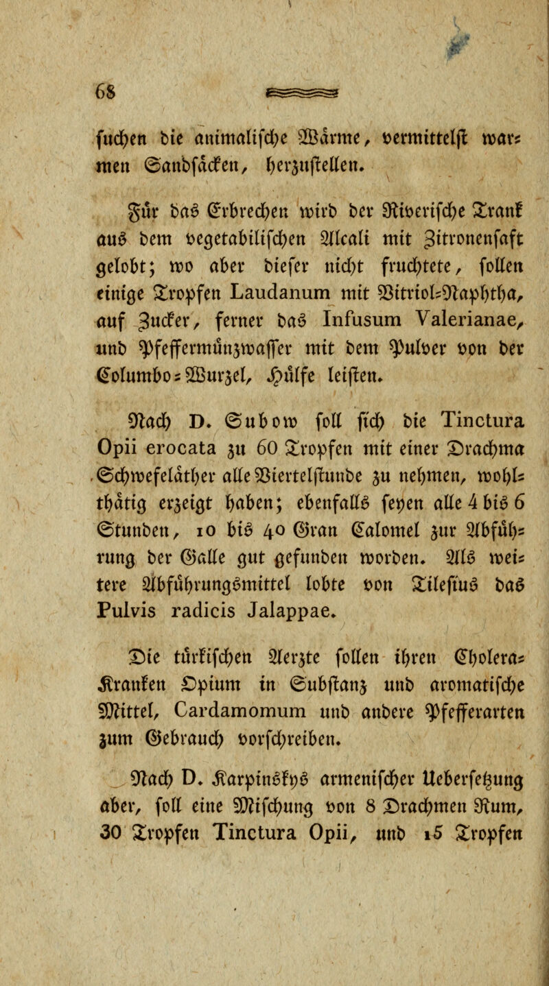 fud^en bie aiümaltfdK SBdvme, i^crmittcljl xcaxii wen ©anbfdcfeu, f)er3uf!eUen» §ur baö (J*vbred^en wirb bev Stit^evifd^e S^vanf öuö bem ^CQCtahili\d)cn Sllcali mit ^^tronenfaft gelobt; tt)0 aber btefer md)t frucl^tete, foKeu einige Jlropfen Laudanum mit '^itxioU^la^ljtlja^ auf 3^^<J^^/ ferner \:>a^ Infusum Valerianae^ iinb ^fejfermunjttiatfer mit bem ^uber öon ber eoIumbo::2BuräeI, *^ü{fe leijlten. 9lad) D* ©abOtt) fott fi'd) bie Tinctura Opii erocata ja 60 S^ro^fen mit einer ®rad)ma -©ci^n>efeldt()er alle^Sierteljlanbe ja nel^men, vooi)U tf)atiQ erjeigt t)aben; ebenfalls fepen alte4biö6 ©tanben, lO hiä 40 ©ran (^alomel jar Sfbfat):: rang ber ©alle gat gefanben n^orben. 2llS weu tere Slbfa^rangSmittel lobte loon ^lilefiaä ia^ Pulvis radicis Jalappae* Sie tarfifd)en Slerjte foUen i^ren &)t>Uxa^ Äranfen £)piam in ©abf!anj anb aromatifd)e SÖiittel, Cardamomum anb anbere ^fejferarten iam ©ebraad) t)orfd;reiben» yiad) D. Äarpin6fi;ö armenifd^er Ueberfe^ang ober, foll eine SWifd)ang t)on 8 ®rad;men Svam, 30 Slro^jfen Tinctura Opii^ anb i5 5lro:pfen