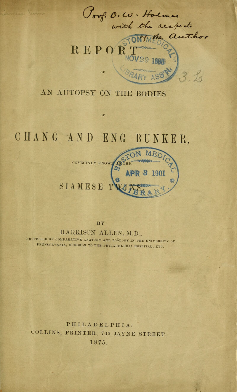 AN AUTOPSY ON THE BODIES CHANG AND ENG BUNKER COMMONLY KNOW SIAMESE T BY HARRISON ALLEN, M.D., PROFESSOR OP COMPARATIVE ANATOMY AND ZOOLO&Y IN THE UNIVERSITY OB PENNSYLVANIA, SURGEON TO THE PHILADELPHIA HOSPITAL ETC. PHILADELPHIA: COLLIJ^S, PEIJTTEE, 705 JAY:tTE STREET. 1875.