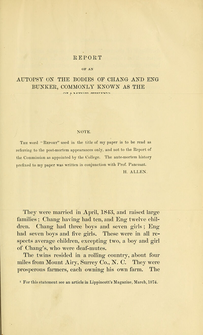 AUTOPSY ON THE BODIES OF CHANG AND ENG BUNKER, COMMONLY KNOWN AS THE NOTE. The word Report used in the title of my paper is to be read as referring- to the post-mortem appearances only, and not to the Report of the Commission as appointed by the College. The ante-mortem history prefixed to my paper was written in conjunction with Prof. Pancoast. H. ALLEN. They were married in April, 1843, and raised large families ; Chang having had ten, and Eng twelve chil- di'en. Chang had three boys and seven girls; Eng had seven boys and five girls. These were in all re- spects average children, excepting two, a boy and girl of Chang's, who were deaf-mutes. The twins resided in a rolling country, about four miles from Mount Airy, Surrey Co., !N^. C. They were prosperous farmers, each owning his own farm. The