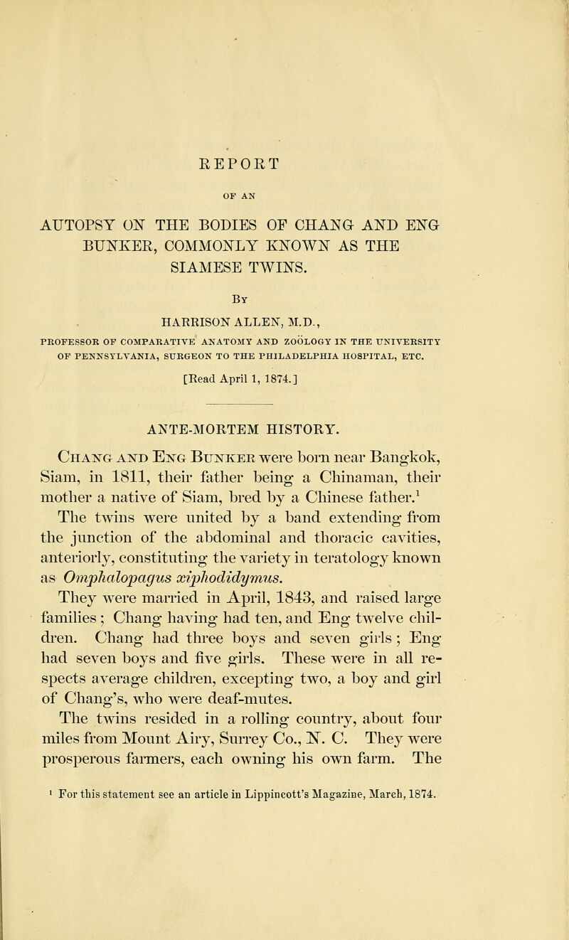 AUTOPSY ON THE BODIES OF CHAN a AND ENG BUNKER, COMMONLY KNOWN AS THE SIAMESE TWINS. By HARRISON ALLEN, M.D., FKOPESSOK OP COMPARATIVE ANATOMY AND ZOOLOGY IN THE UNIVERSITY OP PENNSYLVANIA, SURGEON TO THE PHILADELPHIA HOSPITAL, ETC. [Read April 1, 1874] ANTE-MORTEM HISTORY. Chang and Engt Bunker were born near Bangkok, Siam, in 1811, their father being a Chinaman, their mother a native of Siam, bred by a Chinese father.^ The twins were nnited by a band extending from the jnnction of the abdominal and thoracic cavities, anteriorly, constituting the variety in teratology known as Omphalopagus xipJiodidymus. They were married in April, 1843, and raised large families ; Chang having had ten, and Eng twelve chil- dren. Chang had three boys and seven girls; Eng had seven boys and five girls. These were in all re- spects average children, excepting two, a boy and girl of Chang's, who were deaf-mutes. The twins resided in a rolling country, about four miles from Mount Airy, Surrey Co., N. C. They were prosperous farmers, each owning his own farm. The