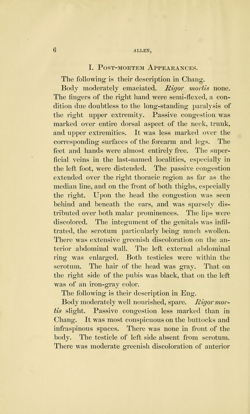 I. Post-mortem AppEAHAisrcES. The following is their description in Chang. Body moderately emaciated. Rigor mortis none. The fingers of the right hand were semi-flexed, a con- dition due doubtless to the long-standing paralysis of the right upper extremity. Passive congestion was marked over entire dorsal aspect of the neck, trunk, and upper extremities. It was less marked over the corresponding surfaces of the forearm and legs. The feet and hands were almost entirely free. The super- ficial veins in the last-named localities, especially in the left foot, were distended. The passive congestion extended over the right thoracic region as far as the median line, and on the front of both thighs, especially the right. Upon the head the congestion was seen behind and beneath the ears, and was sparsely dis- tributed over both malar prominences. The lips were discolored. The integument of the genitals was infil- trated, the scrotum particularly being much swollen. There was extensive greenish discoloration on the an- terior abdominal wall. The left external abdominal ring was enlarged. Both testicles were within the scrotum. The hair of the head was gray. That on the right side of the pubis was black, that on the left was of an iron-gray color. The following is their description in Eng. Body moderately well nourished, spare. Rigor mor- tis slight. Passive congestion less marked than in Chang. It was most conspicuous on the buttocks and infraspinous spaces. There was none in front of the body. The testicle of left side absent from scrotum. There was moderate greenish discoloration of anterior