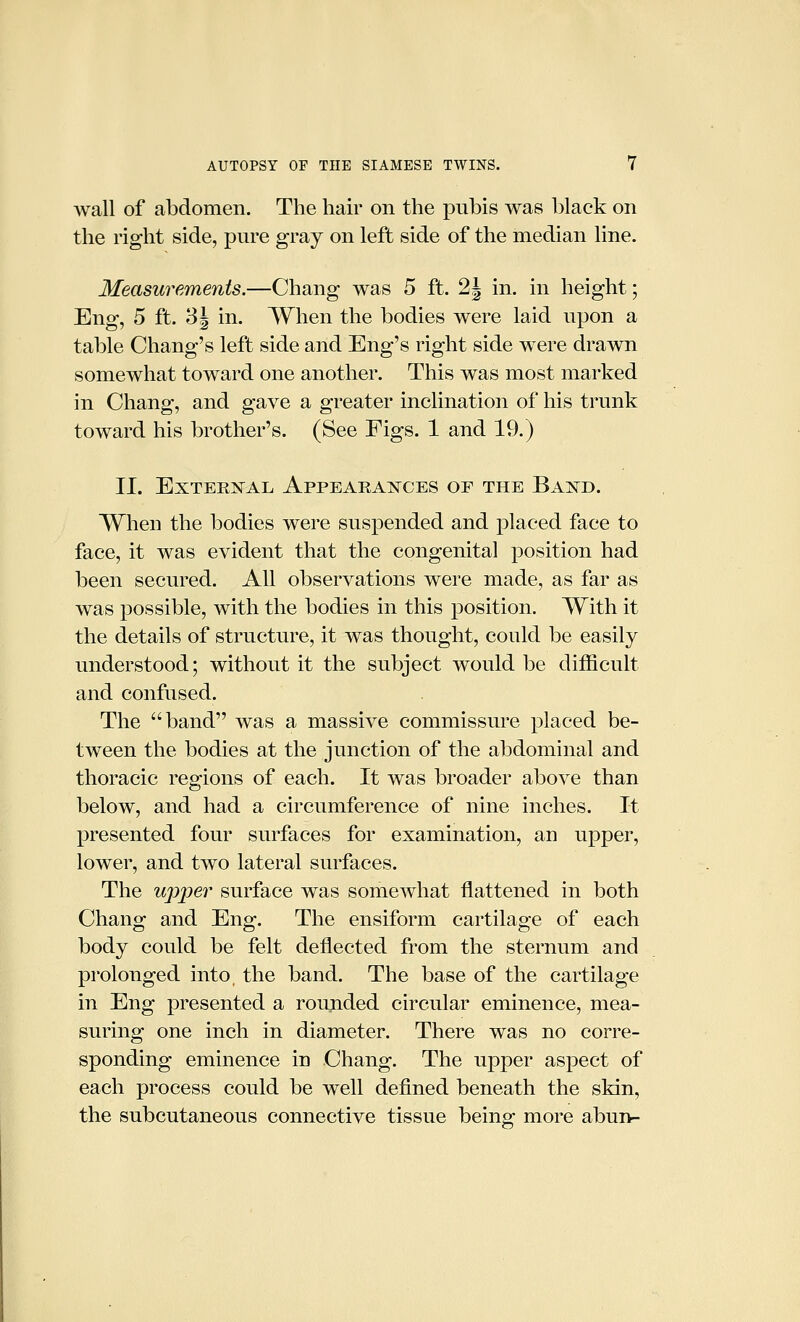 wall of abdomen. The hair on the pubis was black on the right side, pure gray on left side of the median line. Measurements.—Chang was 5 ft. 2J in. in height; Eng, 5 ft. 3 J in. When the bodies were laid upon a table Chang's left side and Eng's right side were drawn somewhat toward one another. This was most marked in Chang, and gave a greater inclination of his trunk toward his brother's. (See Figs. 1 and 19.) II. EXTERN^AL ApPEARA:N^CES OF THE BaISTD. When the bodies were suspended and placed face to face, it was evident that the congenital position had been secured. All observations were made, as far as was possible, with the bodies in this position. With it the details of structure, it was thought, could be easily understood; without it the subject would be difficult and confused. The band was a massive commissure placed be- tween the bodies at the junction of the abdominal and thoracic regions of each. It was broader above than below, and had a circumference of nine inches. It presented four surfaces for examination, an upper, lower, and two lateral surfaces. The upj^er surface was somewhat flattened in both Chang and Eng. The ensiform cartilage of each body could be felt deflected from the sternum and prolonged into, the band. The base of the cartilage in Eng presented a rounded circular eminence, mea- suring one inch in diameter. There was no corre- sponding eminence in Chang. The upper aspect of each process could be well defined beneath the skin, the subcutaneous connective tissue being more abun-