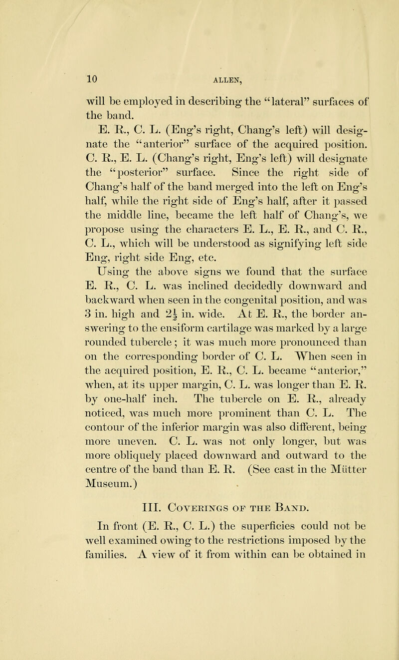 will be employed in describing the lateral surfaces of the band. E. R., C. L. (Eng's right, Chang's left) will desig- nate the anterior surface of the acquired position. C. R., E. L. (Chang's right, Eng's left) will designate the posterior surface. Since the right side of Chang's half of the band merged into the left on Eng's half, while the right side of Eng's half, after it passed the middle line, became the left half of Chang's, we propose using the characters E. L., E. R., and C. R., C. L., which will be understood as signifying left side Eng, right side Eng, etc. Using the above signs we found that the surface E. R., C. L. was inclined decidedly downward and backward when seen in the congenital position, and was 3 in. high and 2J in. wide. At E. R., the border an- swering to the ensiform cartilage was marked by a large rounded tubercle; it was much more pronounced than on the corresponding border of C. L. When seen in the acquired position, E. R., C. L. became anterior, when, at its upper margin, C. L. was longer than E. R. by one-half inch. The tubercle on E. R., already noticed, was much more prominent than C. L. The contour of the inferior margin was also different, being- more uneven. C. L. was not only longer, but was more obliquely placed downward and outward to the centre of the band than E. R. (See cast in the Mutter Museum.) III. COVEEIJSTGS OF THE BaISTD. In front (E. R., C. L.) the superficies could not be well examined owing to the restrictions imposed by the families. A view of it from within can be obtained in