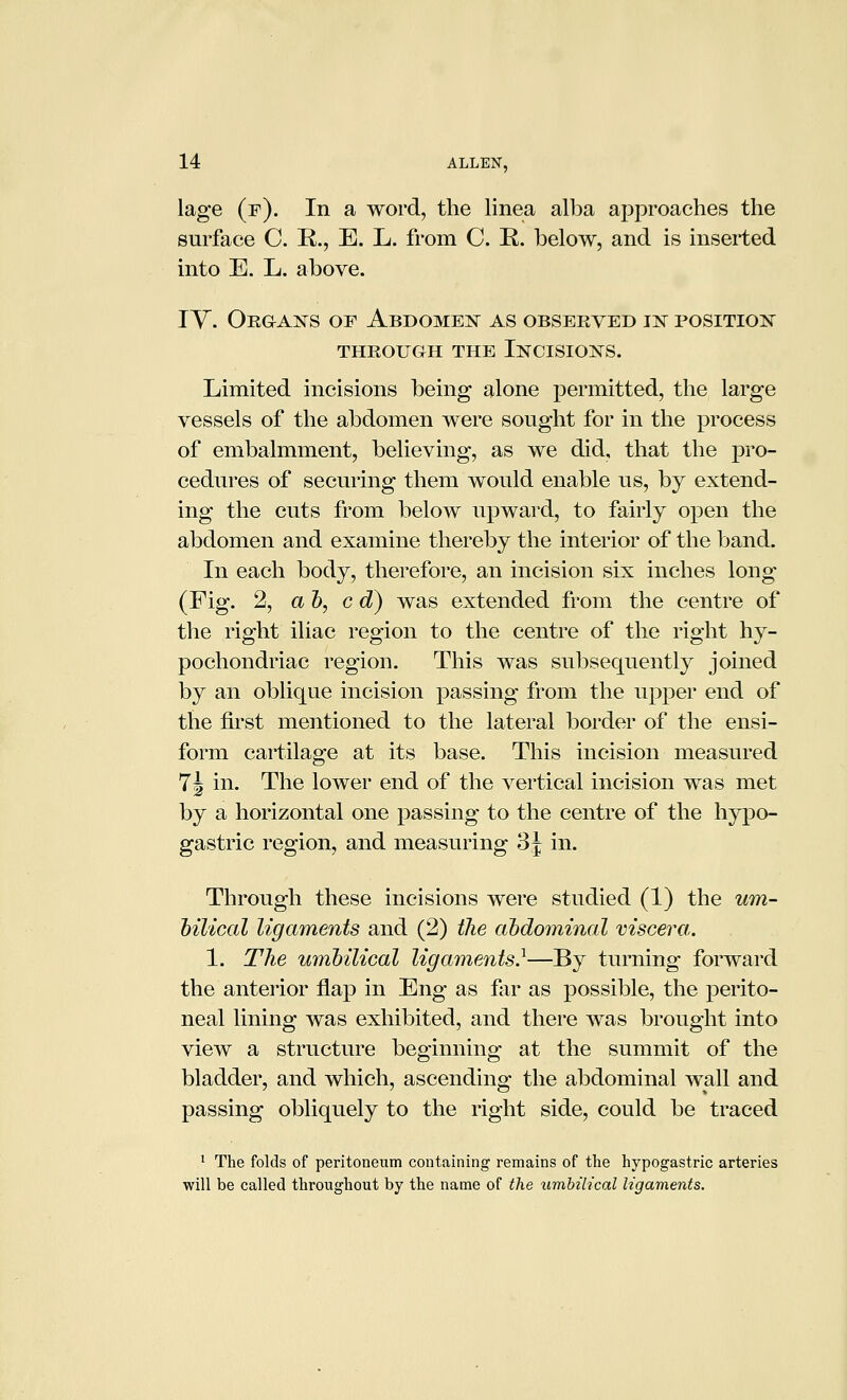 lage (f). In a word, the linea alba approaches the surface C. R., E. L. from C. R. below, and is inserted into E. L. above. lY. Orgak^s of Abdomen as obseeved ij^ positio:n' THROUGH THE INCISIONS. Limited incisions being alone permitted, the large vessels of the abdomen were sought for in the process of embalmment, believing, as we did, that the pro- cedures of securing them would enable us, by extend- ing the cuts from below upward, to fairly open the abdomen and examine thereby the interior of the band. In each body, therefore, an incision six inches long (Fig. 2, ah, c d) was extended from the centre of the right iliac region to the centre of the right hy- pochondriac region. This was subsequently joined by an oblique incision passing from the upper end of the first mentioned to the lateral border of the ensi- form cartilage at its base. This incision measured 7J in. The lower end of the vertical incision was met by a horizontal one passing to the centre of the hypo- gastric region, and measuring 3j in. Through these incisions were studied (1) the um- hilical ligaments and (2) the abdominal viscera. 1. The urabilical ligaments}—By turning forward the anterior flap in Eng as fiir as possible, the perito- neal lining was exhibited, and there was brought into view a structure beginning at the summit of the bladder, and which, ascending the abdominal wall and passing obliquely to the right side, could be traced ^ The folds of peritoneum containing remains of the hypogastric arteries will be called throughout by the name of the umbilical ligaments.