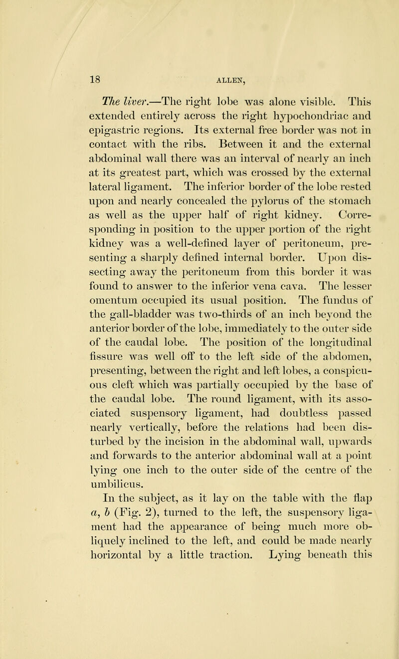 The liver.—The right lobe was alone visible. This extended entirely across the right hypochondriac and epigastric regions. Its external free border was not in contact with the ribs. Between it and the external abdominal wall there was an interval of nearly an inch at its greatest part, which was crossed by the external lateral ligament. The inferior border of the lobe rested upon and nearly concealed the pylorus of the stomach as well as the upper half of right kidney. Corre- sponding in position to the upper portion of the right kidney was a well-defined layer of peritoneum, pre- senting a sharply defined internal border. Upon dis- secting away the peritoneum from this border it was found to answer to the inferior vena cava. The lesser omentum occupied its usual position. The fundus of the gall-bladder was two-thirds of an inch beyond the anterior border of the lobe, immediately to the outer side of the caudal lobe. The position of the longitudinal fissure was well ofi to the left side of the abdomen, presenting, between the right and left lobes, a conspicu- ous cleft which was partially occupied by the base of the caudal lobe. The round ligament, with its asso- ciated suspensory ligament, had doubtless passed nearly vertically, before the relations had been dis- turbed by the incision in the abdominal wall, upwards and forwards to the anterior abdominal wall at a point lying one inch to the outer side of the centre of the umbilicus. In the subject, as it lay on the table with the flap a, h (Fig. 2), turned to the left, the suspensory liga- ment had the appearance of being much more ob- liquely inclined to the left, and could be made nearly horizontal by a little traction. Lying beneath this