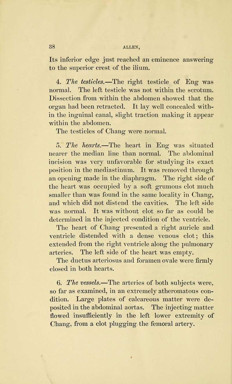 Its inferior edge just reached an eminence answering to the superior crest of the ilium. 4. The testicles.—The right testicle of Eng was normal. The left testicle was not within the scrotum. Dissection from within the abdomen showed that the organ had been retracted. It lay well concealed with- in the inguinal canal, slight traction making it appear within the abdomen. The testicles of Chang were normal. 5. The hearts.—The heart in Eng was situated nearer the median line than normal. The abdominal incision was very unfavorable for studying its exact position in the mediastinum. It was removed through an opening made in the diaphragm. The right side of the heart was occupied by a soft grumous clot much smaller than was found in the same locality in Chang, and which did not distend the cavities. The left side was normal. It was without clot so far as could be determined in the injected condition of the ventricle. The heart of Chang presented a right auricle and ventricle distended with a dense venous clot; this extended from the right ventricle along the pulmonary arteries. The left side of the heart was empty. The ductus arteriosus and foramen ovale were firmly closed in both hearts. 6. The vessels.—The arteries of both subjects were, so far as examined, in an extremely atheromatous con- dition. Large plates of calcareous matter were de- posited in the abdominal aortas. The injecting matter flowed insufiiciently in the left lower extremity of Chang, from a clot plugging the femoral artery.