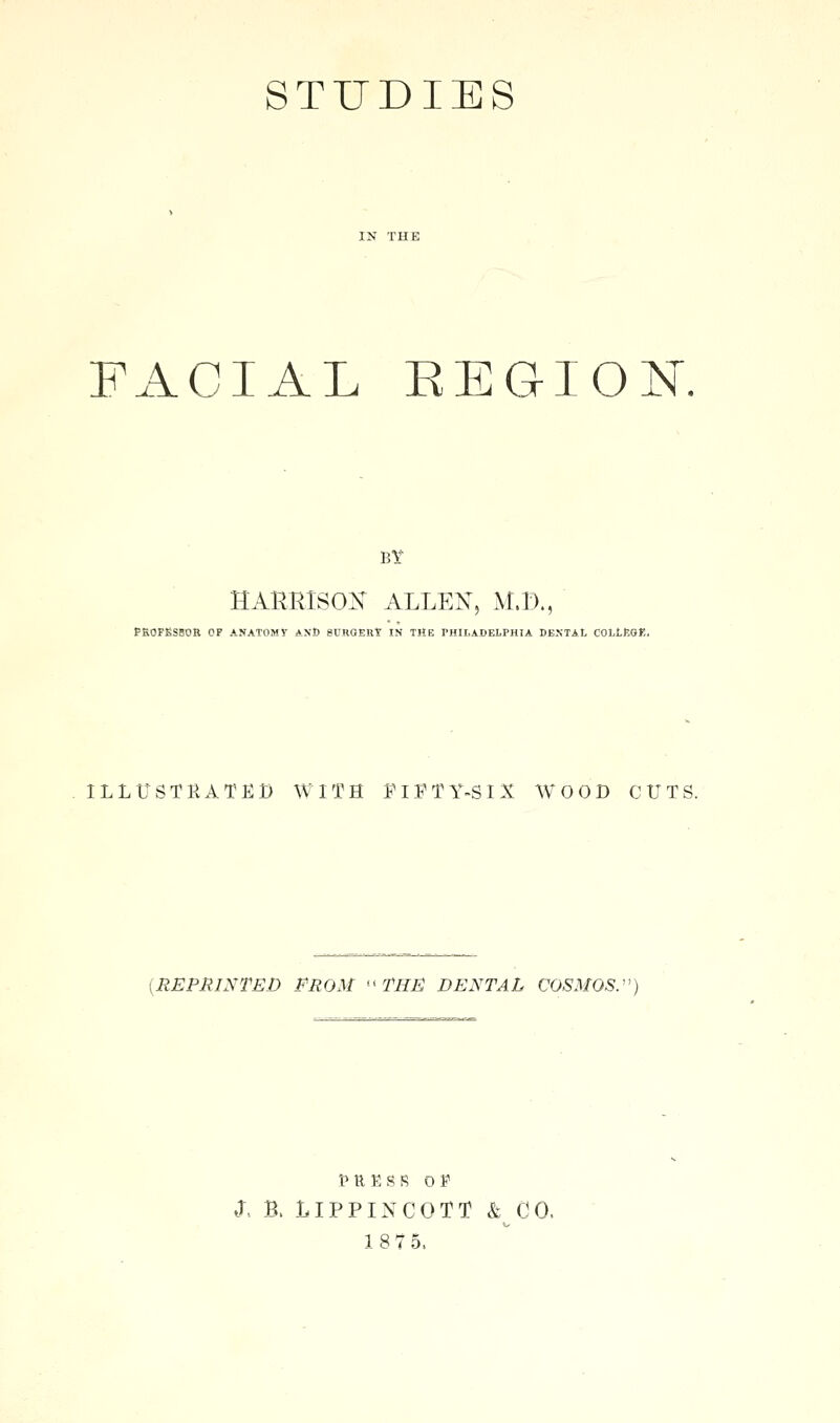 STUDIES FACIAL EEGIOK BY HARRISON ALLE^T, M.D., PEOFKSBOR OF ANATOMY ANi) 8URGERT IN THE PHILADELPHIA DENTAL COLLKOK. ILLtJSTRATEt) WITH FiFTY-SIX WOOD CUTS. {REPRINTED FROM ''THE DENTAL COSMOS.' PRESS OP J, B. LIPPIXCOTT & CO.