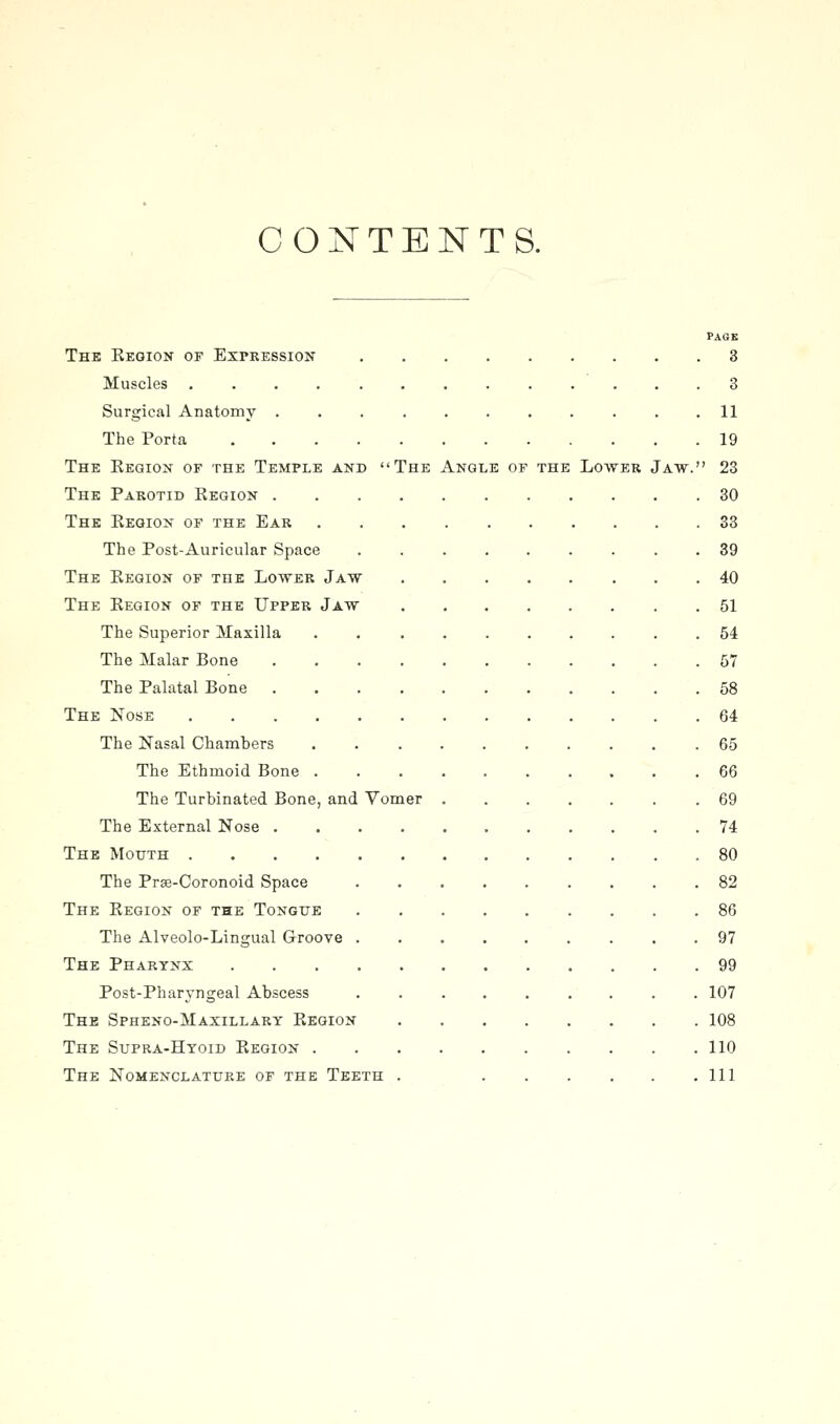 CONTENTS. PAGE The Keoion of Expkession 3 Muscles 3 Surgical Anatomy 11 The Porta 19 The Eegion of the Temple and The Angle of the Lower Jaw. 23 The Parotid Region 30 The Eegion of the Ear 33 The Post-Auricular Space 39 The Region of the Lower Jaw 40 The Region of the Upper Jaw 51 The Superior Maxilla . 54 The Malar Bone 57 The Palatal Bone 58 The Nose 64 The Nasal Chambers . .65 The Ethmoid Bone 66 The Turbinated Bone, and Vomer 69 The External Nose 74 The Motjth 80 The Prae-Coronoid Space 82 The Region of the Tongue 86 The Alveolo-Lingual Groove ......... 97 The Pharynx 99 Post-Pharvngeal Abscess ......... 107 The Spheno-Maxillary Region 108 The Supra-Htoid Region 110 The Nomenclature of the Teeth . Ill