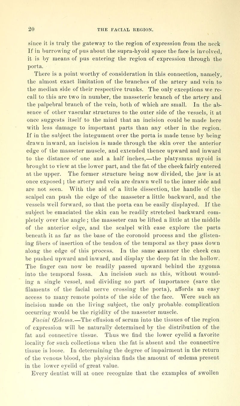 since it is truly the gateway to the region of expression from the neck If in burrowing of pus about the supra-hyoid space the face is involved, it is by means of pus entering the region of expression through the porta. There is a point worthy of consideration in this connection, namely, the almost exact limitation of the branches of the artery and vein to the median side of their respective trunks. The only exceptions we re- call to this are two in number, the masseteric branch of the artery and the palpebral branch of the vein, both of which are small. In the ab- sence of other vascular structures to the outer side of the vessels, it at once suggests itself to the mind that an incision could be made here with less damage to important parts than any other in the region. If in the subject the integument over the porta is made tense by being drawn inward, an incision is made through the skin over the anterior edge of the masseter muscle, and extended thence upward and inward to the distance of one and a half inches,—the platysmus myoid is brought to view at the lower part, and the fat of the cheek fairly entered at the upper. The former structure being now divided, the jaw is at once exposed ; the artery and vein are drawn well to the inner side and are not seen. With the aid of a little dissection, the handle of the scalpel can push the edge of the masseter a little backward, and the vessels well forward, so that the porta can be easily displayed. If the subject be emaciated the skin can be readily stretched backward com- pletely over the angle; the masseter can be lifted a little at the middle of the anterior edge, and the scalpel with ease explore the parts beneath it as far as the base of the coronoid process and the glisten- ing libers of insertion of the tendon of the temporal as they pass down along the edge of this process. In the same iiianuer the cheek can be pushed upward and inward, and display the deep fat in the hollow. The finger can now be readily passed upward behind the zygoma into the temporal fossa. An incision such as this, without wound- ing a single vessel, and dividing no part of importance (save the filaments of the facial nerve crossing the porta), affords an easy access to many remote points of the side of the face. Were such an incision made on the living subject, the only probable complication occurring would be the rigidity of the masseter muscle. Facial (Edema.—The effusion of serum into the tissues of the region of expression will be naturally determined by the distribution of the fat and connective tissue. Thus we find the lower eyelid a favorite locality for such collections when the fat is absent and the connective tissue is loose. In determining the degree of impairment in the return of the venous blood, the physician finds the amount of oedema present in the lower eyelid of great value. Every dentist will at once recognize that the examples of swollen