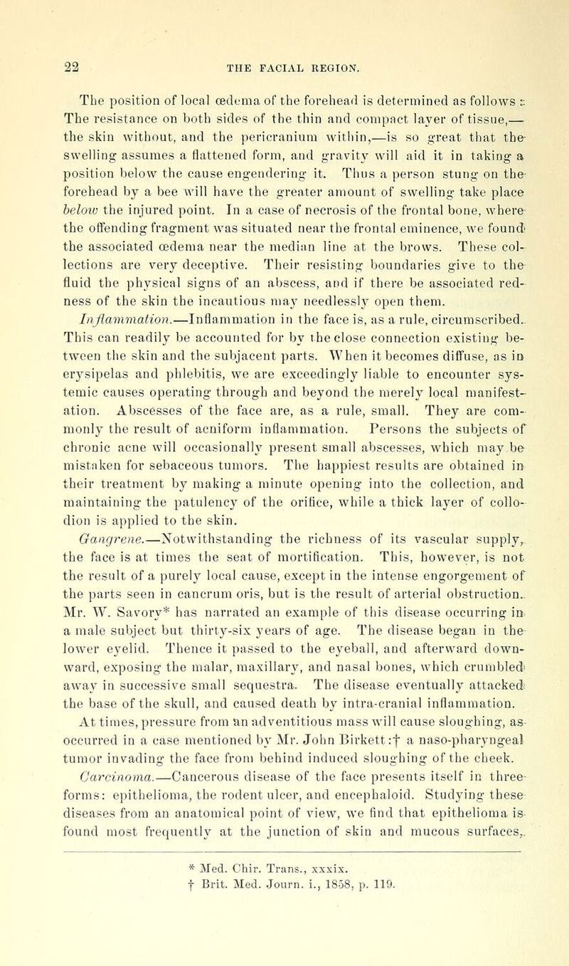 The position of local oedema of the forehead is determined as follows :; The resistance on both sides of the thin and compact layer of tissue,— the skin without, and the pericranium within,—is so great that the- swelling assumes a flattened form, and gravity will aid it in taking a position below the cause engendering it. Thus a person stung on the' forehead by a bee will have the greater amount of swelling take place below the injured point. In a case of necrosis of the frontal bone, where- the offending fragment was situated near the frontal eminence, we found the associated oedema near the median line at the brows. These col- lections are very deceptive. Their resisting boundaries give to the- fluid the physical signs of an abscess, and if there be associated red- ness of the skin the incautious may needlessly open them. Inflammation.—Inflammation in the face is, as a rule, circumscribed.. This can readily be accounted for by the close connection existing be- tween the skin and the subjacent parts. When it becomes diffuse, as in erysipelas and phlebitis, we are exceedingly liable to encounter sys- temic causes operating through and beyond the merely local manifest- ation. Abscesses of the face are, as a rule, small. They are com- monly the result of acniform inflammation. Persons the subjects of chronic acne will occasionally present small abscesses, which may be mistnken for sebaceous tumors. The happiest results are obtained in their treatment by making a minute opening into the collection, and maintaining the patulency of the orifice, while a thick layer of collo- dion is applied to the skin. Gangrene.—Notwithstanding the richness of its vascular supply,, the face is at times the seat of mortification. This, however, is not the result of a purely local cause, except in the intense engorgement of the parts seen in cancrum oris, but is the result of arterial obstruction- Mr. W. Savory* has narrated an example of this disease occurring in a male subject but thirty-six years of age. The disease began in the lower eyelid. Thence it passed to the eyeball, and afterward down- ward, exposing the malar, maxillarv, and nasal bones, which crumbledi away in successive small sequestra. The disease eventually attacked; the base of the skull, and caused death by intra-cranial inflammation. At times, pressure from an adventitious mass will cause sloughing, as- occurred in a case mentioned by Mr. John Birkettif a naso-pharyngeal tumor invading the face from behind induced sloughing of the cheek. Carcinoma.—Cancerous disease of the face presents itself in three- forms: epithelioma, the rodent ulcer, and encephaloid. Studying these diseases from an anatomical point of view, we find that epithelioma is found most frequently at the junction of skin and mucous surfaces,. * Med. Chir. Trans., xxxix. t Brit. Med. Journ. i., 1858, p. 119.