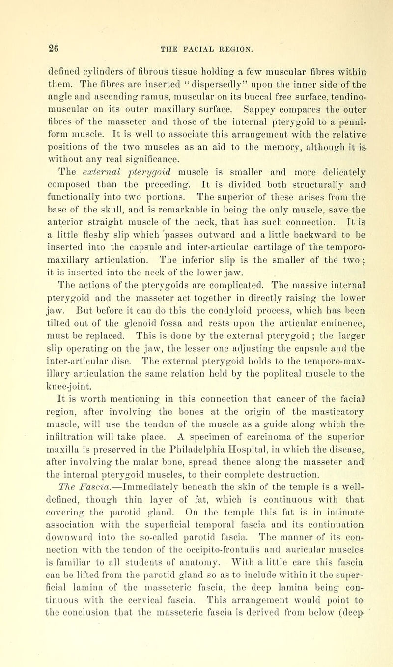 defined cylinders of fibrous tissue holding a few muscular fibres witbia them. The fibres are inserted  dispersedly upon the inner side of the angle and ascending ramus, muscular on its buccal free surface, tendino- muscular on its outer maxillary surface. Sappey compares the outer fibres of the masseter and those of the internal pterygoid to a penni- form muscle. It is well to associate this arrangement with the relative positions of the two muscles as an aid to the memory, although it is without any real significance. The external pterygoid muscle is smaller and more delicately composed than the preceding. It is divided both structurally and' functionally into two portions. The superior of these arises from the base of the skull, and is remarkable in being the only muscle, save the anterior straight muscle of the neck, that has such connection. It is a little fleshy slip which 'passes outward and a little backward to be inserted into the capsule and inter-articular cartilage of the temporo- maxillary articulation. The inferior slip is the smaller of the two ^ it is inserted into the neck of the lower jaw. The actions of the pterygoids are complicated. The massive internal pterygoid and the masseter act together in directly raising the lower jaw. But before it can do this the condyloid process, which has been tilted out of the glenoid fossa and rests upon the articular eminence,, must be replaced. This is done by the external pterygoid ; the larger slip operating on the jaw, the lesser one adjusting the capsule and the inter-articular disc. The external pterygoid holds to the temporo-niax- illary articulation the same relation held by the popliteal muscle to the knee-joint. It is worth mentioning in this connection that cancer of the facial region, after involving the bones at the origin of the masticatory muscle, will use the tendon of the muscle as a guide along which the infiltration will take place. A specimen of carcinoma of the superior maxilla is preserved in the Philadelphia Hospital, in which the disease,, after involving the malar bone, spread thence along the masseter and) the internal pterygoid muscles, to their complete destruction. The Fascia.—Immediately beneath the skin of the temple is a well- defined, though thin layer of fat, which is continuous with that covering the parotid gland. On the temple this fat is in intimate- association with the superficial temporal fascia and its continuation downward into the so-called parotid fascia. The manner of its con- nection with the tendon of the occipito-frontalis and auricular muscles is familiar to all students of anatomy. With a little care this fascia can be lifted from the parotid gland so as to include within it the super- ficial lamina of the masseteric fascia, the deep lamina being con- tinuous with the cervical fascia. This arrangement would point to the conclusion that the masseteric fascia is derived from below (deep
