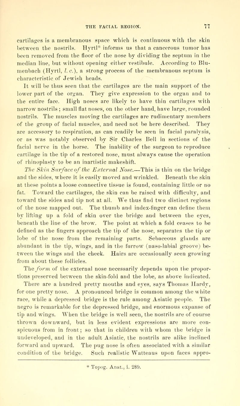 cartila<2:es is a membranous space which is continuous with the skin between the nostrils. H\'rtl* informs us that a cancerous tumor has been removed from the floor of the nose by dividing the septum in the median line, but without opening eitiier vestibule. According to Blu- menbach (Hyrtl, I.e.), a strong process of the membranous septum is characteristic of Jewish heads. It will be thus seen that the cartilages are the main support of the lower part of the organ. They give expression to the organ and to the entire face. High noses are likely to have thin cartilages with narrow nostrils ; small flat noses, on the other hand, have large, rounded nostrils. The muscles moving the cartilages are rudimentary members of the group of facial muscles, and need not be here described. They are accessory to respiration, as can readily be seen in facial paralysis, or as was notably observed by Sir Charles Bell in sections of the facial nerve in the horse. The inability of the surgeon to reproduce cartilage in the tip of a restored nose, must always cause the operation of rhinoplasty to be an inartistic makeshift. The Skin Surface of the External Nose.—This is thin on the bridge and the sides, where it is easily moved and wrinkled. Beneath the skin at these points a loose connective tissue is found, containing little or no fat. Toward the cartilages, the skin can be raised with difficulty, and toward the sides and tip not at all. We thus find two distinct regions of the nose mapped out. The thumb and index-finger can define them by lifting up a fold of skin over the bridge and between the eyes, beneath the line of the brow. The point at which a fold ceases to be defined as the fingers approach the tip of the nose, separates the tip or lobe of the nose from the remaining parts. Sebaceous glands are abundant in the tip, wings, and in the furrow (naso-labial groove) be- tween the wings and the cheek. Hairs are occasionally seen growing from about these follicles. Theyb?'m of the external nose necessarily depends upon tlie propor- tions preserved between the skin-fold and the lobe, as above indicated. There are a hundred pretty mouths and eyes, says Thomas Hardy, for one pretty nose. A pronounced bridge is common among the white race, while a depressed bridge is the rule among Asiatic people. The negro is remarkable for the depressed bridge, and enormous expanse of tip and wings. When the bridge is well seen, the nostrils are of course thrown downward, but in less evident expressions are more con- spicuous from in front; so that in children with whom the bridge is undeveloped, and in the adult Asiatic, the nostrils are alike inclined forward and upward. The pug nose is often associated with a similar condition of the bridge. Such realistic Watteaus upon faces appro- * Topog. Anat., i. 289.