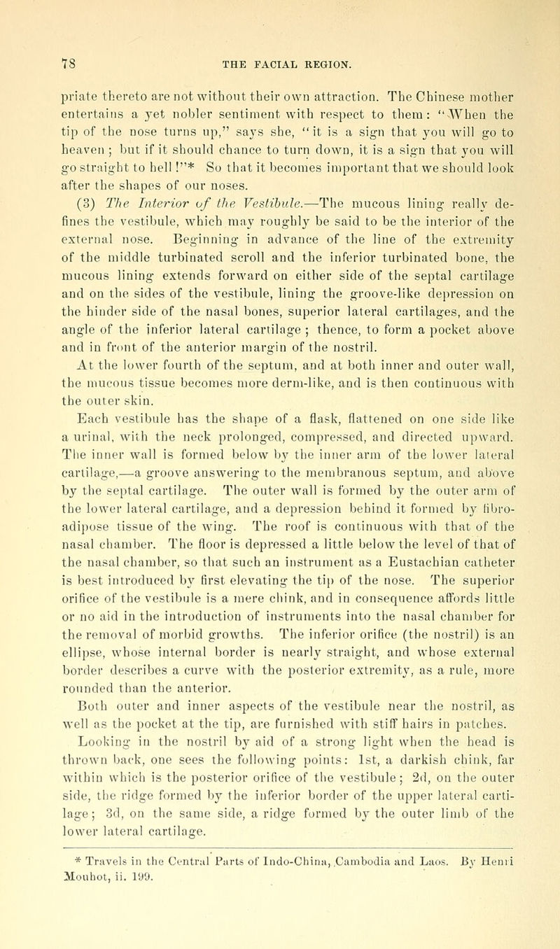 priate thereto are not without their own attraction. The Chinese motlier entertains a yet nobler sentiment with respect to them: When the tip of the nose turns up, says she,  it is a sign that you will go to heaven ; but if it should chance to turn clown, it is a sign that you will go straight to hell !* So that it becomes important that we should look after the shapes of our noses. (3) The Interior of the Vestibule.—The mucous lining really de- fines the vestibule, which may roughl}^ be said to be the interior of the external nose. Beginning in advance of the line of the extremity of the middle turbinated scroll and the inferior turbinated bone, the mucous lining extends forward on either side of the septal cartilage and on the sides of the vestibule, lining the groove-like depression on the hinder side of the nasal bones, superior lateral cartilages, and the angle of the inferior lateral cartilage ; thence, to form a pocket above and in front of the anterior margin of the nostril. At the lower fourth of the septum, and at both inner and outer wall, the mucous tissue becomes more derm-like, and is then continuous with the outer skin. Each vestibule has the shape of a flask, flattened on one side like a urinal, with the neck prolonged, compressed, and directed upward. The inner wall is formed below by the inner arm of the lower lateral cartilage,—a groove answering to the membranous septum, and above by the septal cartilage. The outer wall is formed by the outer arm of the lower lateral cartilage, and a depression behind it formed by libro- adipose tissue of the wing. The roof is continuous with that of the nasal chamber. The floor is depressed a little below the level of that of the nasal chamber, so that such an instrument as a Eustachian catheter is best introduced by first elevating the tip of the nose. The superior orifice of the vestibule is a mere chink, and in consequence affords little or no aid in the introduction of instruments into the nasal chamber for the removal of morbid growths. The inferior orifice (the nostril) is an ellipse, whose internal border is nearly straight, and whose external border describes a curve with the posterior extremity, as a rule, more rounded than the anterior. Both outer and inner aspects of the vestibule near the nostril, as well as the pocket at the tip, are furnished with stiff hairs in patches. Looking in the nostril by aid of a strong light when the head is thrown back, one sees the following points: 1st, a darkish chink, far within which is the posterior orifice of the vestibule; 2d, on the outer side, the ridge formed by the inferior border of the upper lateral carti- lage ; 3d, on the same side, a ridge formed by the outer limb of the lower lateral cartilage. * Travels in the Central Parts of Indo-China, .Cambodia and Laos. By Henii Mouhot, ii, 190.