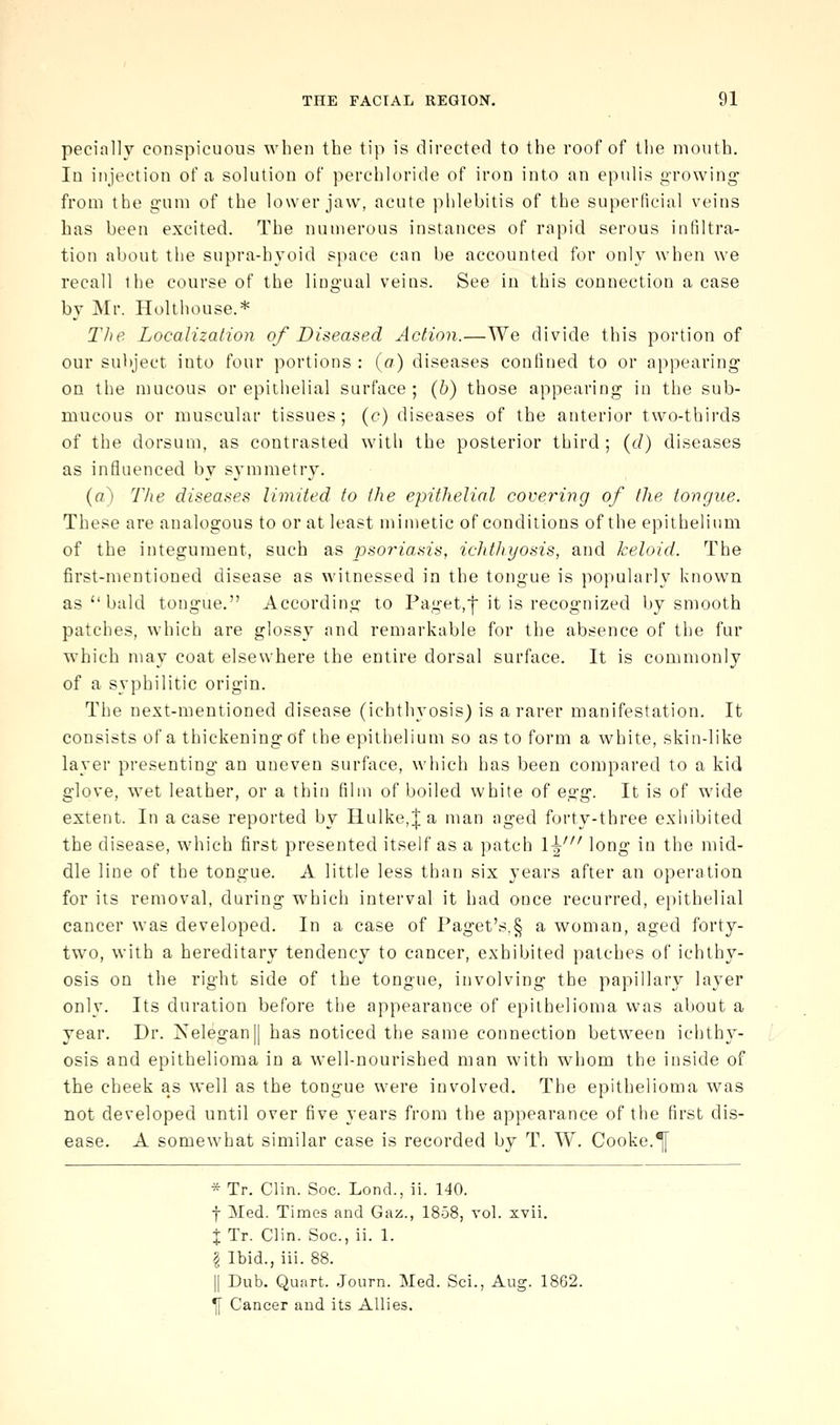 pecially conspicuous when the tip is directed to the roof of the mouth. In injection of a solution of perchloride of iron into an epulis growing- from the gum of the lower jaw, acute phlebitis of the superficial veins has been excited. The numerous instances of rapid serous infiltra- tion about the supra-hyoid space can be accounted for only when we recall the course of the lingual veins. See in this connection a case by Mr. Holt house.* The Localization of Diseased Action.—We divide this portion of our subject into four portions : (a) diseases confined to or appearing on the mucous or epitlielial surface; (6) those appearing in the sub- mucous or muscular tissues; (c) diseases of the anterior two-thirds of the dorsum, as contrasted with the posterior third; {d) diseases as influenced by symmetry. (a) The diseases limited to the epithelial covering of the tongue. These are analogous to or at least minietic of conditions of the epithelium of the integument, such as psoriasis, ichthyosis, and keloid. The first-mentioned disease as witnessed in the tongue is popularly known as  bald tongue. According to Paget,■!■ it is recognized by smooth patches, which are glossy and remarkable for the absence of the fur which may coat elsewhere the entire dorsal surface. It is commonly of a syphilitic origin. The next-mentioned disease (ichthyosis) is a rarer manifestation. It consists of a thickening of the epithelium so as to form a white, skin-like layer presenting an uneven surface, which has been compared to a kid glove, wet leather, or a thin film of boiled white of eo^g. It is of wide extent. In a case reported by Ilulke,;f a man aged forty-three exhibited the disease, which first presented itself as a patch 1^' long in the mid- dle line of the tongue. A little less than six years after an operation for its removal, during which interval it had once recurred, epithelial cancer w^as developed. In a case of Faget's,§ a woman, aged forty- two, with a hereditary tendency to cancer, exhibited patches of ichthy- osis on the right side of the tongue, involving the papillary layer only. Its duration before the appearance of epithelioma was about a year. Dr. Xelegan|| has noticed the same connection between ichthy- osis and epithelioma in a well-nourished man with whom the inside of the cheek as well as the tongue were involved. The epithelioma was not developed until over five years from the appearance of the first dis- ease. A somewhat similar case is recorded by T. W. Cooke.^ * Tr. Clin. Soc. Lond., ii. 140. f Med. Times and Gaz., 1858, vol. xvii. % Tr. Clin. Soc., ii. 1. I Ibid., iii. 88. II Dub. Quart. .Journ. Med. Sei., Aug. 1862. ^ Cancer and its Allies.