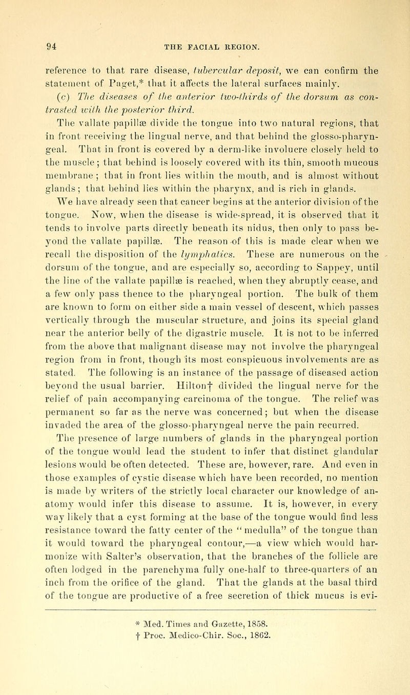 reference to that rare disease, tubercular deposit, we can confirm the statement of Paget,* that it affects the lateral surfaces mainly. (c) Tlte diseases of the ai-iterior two-lhirda of the dorsum as con- trasted iciih the j)osterio7' third. Tiie vallate papilla3 divide the tongue into two natural regions, that in front receiving the lingual nerve, and that behind the glosso-pharjn- geal. That in front is covered by a derm-like involucre closely held to the muscle; that behind is loosely covered with its thin, smooth mucous membrane ; that in front lies witliin the mouth, and is almost without glands; that behind lies witliin the pharynx, and is rich in glands. We have already seen that cancer begins at the anterior division of the tongue. Now, when the disease is wide-spread, it is observed that it tends to involve parts directly beneath its nidus, then only to pass be- yond the vallate papilla. The reason of this is made clear when we recall the disposition of the lymphatics. These are numerous on the dorsum of the tongue, and are especially so, according to Sappey, until the line of the vallate papillae is reached, when they abruptly cease, and a few only pass thence to the pharyngeal portion. The bulk of them are known to form on either side a main vessel of descent, which passes vertically through the muscular structure, and joins its special gland near the anterior belly of the digastric muscle. It is not to be inferred from the above that malignant disease may not involve the pharyngeal region from in front, though its most conspicuous involvements are as stated. The following is an instance of the passage of diseased action beyond the usual barrier. Hilton! divided the lingual nerve for the relief of pain accompanying carcinoma of the tongue. The relief was permanent so far as the nerve was concerned; but when the disease invaded the area of the glosso-pharyngeal nerve the pain recurred. The presence of large numbers of glands in the pharyngeal portion of the tongue would lead the student to infer that distinct glandular lesions would be often detected. These are, however, rare. And even in those examples of cystic disease which have been recorded, no mention is made by writers of the strictly local character our knowledge of an- atomy would infer this disease to assume. It is, however, in every way likely that a cyst forming at the base of the tongue would find less resistance toward the fatty center of the medulla of the tongue than it would toward the pharyngeal contour,—a view which would har- monize with Salter's observation, that the branches of the follicle are often lodged in the parenchyma fully one-half to three-quarters of an inch from the orifice of the gland. That the glands at the basal third of the tongue are productive of a free secretion of thick mucus is evi- * Med. Times and Gazette, 1858. t Proc. Medico-Chir. Soc, 1862.