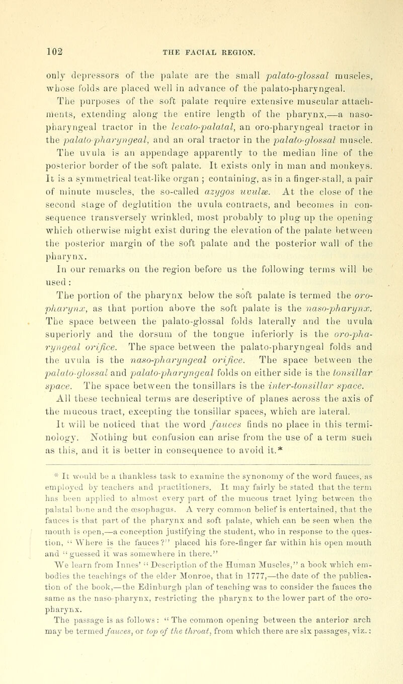 only depressors of the palate are the small palafo-glossal muscles, whose folds are placed well in advance of the palato-pharjngeal. The purposes of the soft palate requii-e extensive muscular attach- ments, extending- along the entire length of the pharynx,—a naso- pharyngeal tractor in the levato-jyalatal, an oro-pharyngeal tractor in the palato-pharyngeal, and an oral tractor in the palato-glossal muscle. The uvula is an appendage apparently to the median line of the posterior border of the soft palate. It exists only in man and monkeys. It is a symme.trical teat-like organ ; containing, as in a finger-stall, a pair of minute muscles, the so-called azygos iivulse. At the close of the second stage of deglutition the uvula contracts, and becomes in con- sequence transversel}^ wrinkled, most probably to plug up the opening- which otherwise might exist during the elevation of the palate betweeri the posterior margin of the soft palate and the posterior wall of the pharynx. In our remarks on the region before us the following terms will be used : The portion of the pharynx below the soft palate is termed the 07-o- pliaryna;, as that portion above the soft palate is the naso-pharynx. The space between the palato-glossal folds laterally and the uvula superiorly and the dorsum of the tongue inferiorly is the oro-pha- ryngeal orifice. The space between the palato-pharyngeal folds and the uvula is the naso-pharyngeal orifice. The space between the palato-gloHsal and palato-pliaryngeal folds on either side is the tonsillar space. The space between the tonsillars is the inter-tonsillar space. All these technical terms are descriptive of planes across the axis of the mucous tract, excepting the tonsillar spaces, which are lateral. It will be noticed that the word fauces finds no place in this termi- nology. Nothing but confusion can arise from the use of a term such as this, and it is better in consequence to avoid it.* * It would be a thankless task to examine the synonomy of the word fauces, as emplo^'cd by teachers and pi'uctitioners. It may fairly be stated that the term has been applied to almost every part of the mucons tract lying between the palatal bone and the oesophagus. A very common belief is entertained, that the fauces is that part of the pharj'nx and soft palate, which can be seen when the mouth is open,—a conception justifying the student, who in response to the ques- tion,  Where is the fauces? placed his fore-finger far within his open mouth and guessed it was somewhere in there. We learn from Innes'  Description of the Human Muscles, a book which em- bodies the teachings of the elder Monroe, that in 1777,—the date of the publica- tion of the book,—the Edinburgh plan of teaching was to consider the fauces the same as the nasopharynx, restricting the pharynx to the lower part of the oro- pharynx. The passage is as follows:  The common opening between the anterior arch may be termed fauces, or top of the throaty from which there are six passages, viz.: