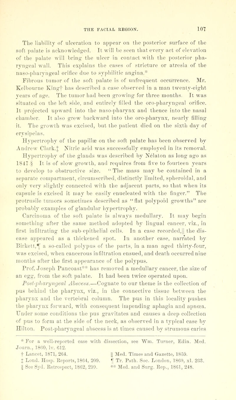 The liability of ulceration to appear on the posterior surface of the soft palate is acknowledg-ed. It will be seen that every act of elevation of the palate will bring- the ulcer in contact with the posterior pha- ryng-eal wall. This explains the eases of stricture or atresia of the naso-pharyngeal orifice due to syphilitic angina.* Fibrous tumor of the soft palate is of unfrequent occurrence. Mr. Kelbourne Kingf has described a case observed in a man twenty-eight years of age. The tumor had been growing* for three months. It was situated on the left side, and entire!}^ filled the oro-pharyngeal orifice. It projected upward into the naso-pharynx and thence into the nasal chamber. It also grew backward into the oro-pharynx, nearly filling it. The growth was excised, but the patient died on the sixth day of erysipelas. Hypertrophy of the papillae on the soft palate has been observed by Andrew Clark.J Nitric acid was successfully employed in its removal. Hypertrophy of the glands was described by Nelaton as long ago as 1S4T.§ It is of slow growth, and requires from five to fourteen years to develop to obstructive size.  The mass may be contained in a separate compartment, circumscribed, distinctly limited, spheroidal, and only very slightly connected with the adjacent parts, so that when its capsule is excised it may be easily enucleated with the finger. The protrusile tumors sometimes described as flat polypoid growths are probably examples of glandular hypertrophy. Carcinoma of the soft palate is always medullary. It may begin something after the same method adopted by lingual cancer, viz., in first infiltrating the sub-epithelial cells. In a case recorded,|| the dis- ease appeared as a thickened spot. In another case, narrated by Birkett,^ a so-called polypus of the parts, in a man aged thirty-four, was excised, when cancerous infiltration ensued, and death occurred nine months after the first appearance of the polypus. Prof. Joseph Pancoast** has removed a medullary cancer, the size of an egg, from the soft palate. It had been twice operated upon. Fost-pharyyigeal Abscess.—Cognate to our theme is the collection of pus behind the pharynx, viz., in the connective tissue between the pharynx and the vertebral column. The pus in this locality pushes the pharynx forward, with consequent impending aphagia and apnoea. Under some conditions the pus gravitates and causes a deep collection of pus to form at the side of the neck, as observed in a typical case by Hilton. Post-pharyngeal abscess is at times caused by strumous caries * For a well-reported ease with dissection, see Wm. Turner, Edin. Med. Journ., 1860, Iv. 612. t Lancet, 1871, 264. 1| Med. Times and Gazette, 1859. + Lond. Hosp. Keports, 1864, 209. ^ Tr. Path. Soc. London, 1860, xl. 233.