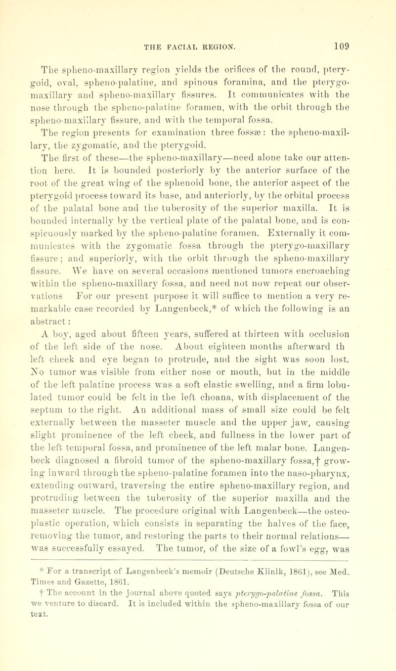 The sphcno-maxillary region yields the orifices of the round, ptery- goid, oval, spheno-palatine, and spinous foramina, and the pterygo- niaxillary and spheno-maxillary fissures. It communicates with the nose through the spheno-palatine foramen, with the orbit through the spheno-maxillary fissure, and with the temporal fossa. The region presents for examination three fossae: the spheno-maxil- lary, the zygomatic, and the pterygoid. The first of these—the spheno-maxillary—need alone take our atten- tion here. It is bounded posteriorly by the auterior surface of the root of the great wing of the sphenoid bone, the anterior aspect of the pterygoid process toward its base, and anteriorly, by the orbital process of the palatal bone and the tuberosity of the superior maxilla. It is bounded internally by the vertical plate of the palatal bone, and is con- spicuously marked by the spheno-palatine foramen. Externally it com- municates with the zygomatic fossa through the pterygo-maxillary fissure; and superiorly, with the orbit through the spheno-maxillary fissure. We have on several occasions mentioned tumors encroaching within the spheno-maxillary fossa, and need not now repeat our obser- vations For our present purpose it will sutBce to mention a very re- markable case recorded by Langenbeck,* of which the following is an abstract: A boy, aged about fifteen years, suffered at thirteen with occlusion of the left side of the nose. About eighteen months afterward th left cheek and eye began to protrude, and the sight was soon lost. Xo tumor was visible from either nose or mouth, but in the middle of the left palatine process was a soft elastic swelling, and a firm lobu- lated tumor could be felt in the left choana, with displacement of the septum to the right. An additional mass of small size could be felt externally between the masseter muscle and the upper jaw, causing slight prominence of the left cheek, and fullness in the lower part of the left temporal fossa, and prominence of the left malar bone. Langen- beck diagnosed a fibroid tumor of the spheno-maxillary fossa,•|' grow- ing inward through the spheno-palatine foramen into the naso-phar^nix, extending outward, traversing the entire spheno-maxillary region, and protruding between the tuberosity of the superior maxilla and the masseter muscle. The procedure original with Langenbeck—the osteo- plastic operation, which consists in separating the halves of the face, removing the tumor, and restoring the parts to their normal relations— was successfully essayed. The tumor, of the size of a fowl's egg, was ^ For a transcript of Langenbeck's memoir (Deutsche Klinik, 1861), see Med. Times and Gazette, 1861. t The account in the journal above quoted says pterygo-palatine fossa. This we venture to discard. It is included within the spheno-maxilhtry fossa of our text.