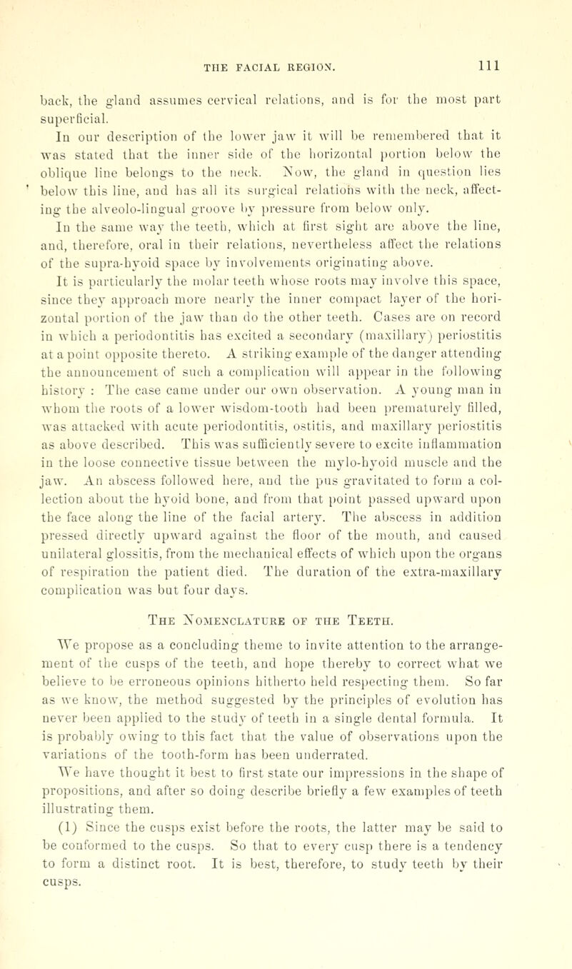 back, the gland assumes cevvical relations, and is for the most part superficial. In our description of the lower jaw it will be remembered that it was stated that the inner side of the horizontal i)ortion below the oblique line belongs to the neck. ^'ow, the gland in question lies below this line, and has all its sui-gical relatioiis with the neck, affect- ing the alveolo-lingual groove by i)ressure from below only. In the same way the teeth, which at first sight are above the line, and, therefore, oral in their relations, nevertheless affect the relations of the supra-hyoid space by involvements originating above. It is particularly the molar teeth whose roots may involve this space, since they approach more nearly the inner compact layer of the hori- zontal portion of the jaw than do the other teeth. Cases are on record in which a periodontitis has excited a secondary (maxillary) periostitis at a point opposite thereto. A striking example of the danger attending the announcement of such a complication will appear in the following history : The case came under our own observation. A young man in whom the roots of a lower wisdom-tooth had been prematurely filled, was attacked with acute periodontitis, ostitis, and maxillary periostitis as above described. This was sufficiently severe to excite inflammation in the loose connective tissue between the mylo-hyoid muscle and the jaw. An abscess followed here, and the pus gravitated to forni a col- lection about the hyoid bone, and from that point passed upward upon the face along the line of the facial artery. The abscess in addition pressed directly upward against the floor of the mouth, and caused unilateral glossitis, from the mechanical effects of which upon the organs of respiration the patient died. The duration of the extra-maxillary complication was but four da\'S. The Nomenclature of the Teeth. We propose as a concluding theme to invite attention to the arrange- ment of the cusps of the teeth, and hope thereby to correct what we believe to be erroneous opinions hitherto held respecting them. So far as we know, the method suggested by the principles of evolution has never been applied to the study of teeth in a single dental formula. It is probably owing to this fact that the value of observations upon the variations of the tooth-form has been underrated. We have thought it best to first state our impressions in the shape of propositions, and after so doing describe briefly a few examples of teeth illustrating them. (1) Since the cusps exist before the roots, the latter may be said to be conformed to the cusps. So that to every cusp there is a tendency to form a distinct root. It is best, therefore, to study teeth by their cusps.