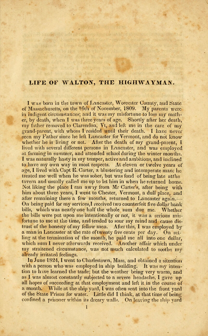 t.IFE OF WALTOIV, THE HIGHWAYMAN I WAS born in the town of Lancaster, Worcester County, and State of Massachusetts, on the IGlh of November, 1809. My parents were in indigent circumstances; and it was my misfortinie to lose my moth- er, by death, when I was three years of age. Shortly after her death, my father removed to Clarendon, Vt, and left me in the care of my grand-parent, with whom I resided until their death. I have never seen my Father since he left Lancaster for Vermont, and do not know whether he is living or not. After the death of my grand-parent, I lived with several dilferent persons in Lancaster, and was employed at farming in summer, and attended school during the winter months, I was naturally hasty in my temper, active and ambiiious, and inclined to have my own way in most respects. At eleven or twelve years of age, I lived with Capt E. Carter, a blustering and intemperate man: he treated me well when he was sober, but was fond of being late atthe tavern and usually called me up to let him in when he returned home. Not liking the place I ran awiy from Mr Carter's, after being with him about three years, 1 went to Chester, Vermont, a dull place, and after remaining there a few months, returned to I^ancaster again.— On being paid for my services,! received two counterfeit five dollar bank bills, which was nearly one half the whole sum due me. Whether the bills were put upon me intentionally or not, it was a serious mis- fortune to me at the time, and tended to sour my njind and cause dis- trust of the honesty of my fellow men. After this, I was employed by a man in Lancaster at the rate of twenty five cents per day. On set- ling at the termination of the month, he paid me all into one dollar, which sum I never afterwards received. Another afiair which under my straitened circumstance, was not much calculated to soothe my already irritated feelings. In June 1824,1 went to Charlestown, Mass, and obtained a situation with a person who was employed in ship building. It was my inten- tion to have learned the trade; but the weather being very warm, and as I vv^as almost constantly subjected to a severe headache, 1 gave up all hopes of succeeding at that employment and left it in the course of a month. While at the ship yard, I was often sent into the front yard of the State Prison for water. Little did I think, at that time of being confined a prisoner witiiin its dreary walls. On leaving the sliij) yard 1