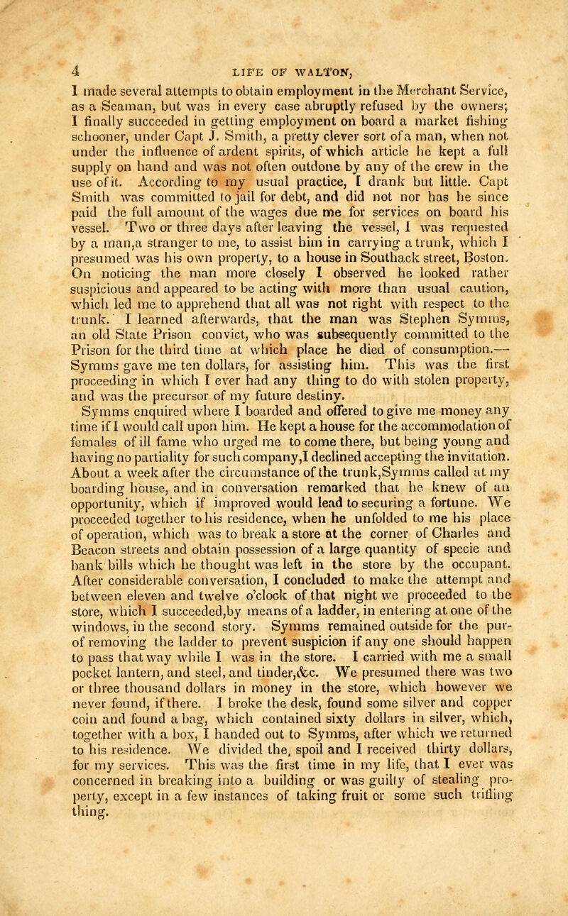 1 made several aUempts to obtain employment in the Merchant Service, as a Seaman, but was in every ease abruptly refused by the owners; I finally succeeded in getting employment on board a market fishing schooner, under Capt J, Smith, a pretty clever sort of a man, when no(- under the influence of ardent spirits, of which article he kept a full supply on hand and was not often outdone by any of the crew in the use of it. According to my usual practice, [ drank but little. Capt Smith was committed to jail for debt, and did not nor has he since paid the full amount of the wages due me for services on board his vessel. Two or three days after leaving the vessel, 1 was requested by a man,a stranger to me, to assist him in carrying a trunk, which I presumed was his own property, to a house in Southack street, Boston. On noticing the man more closely I observed he looked rather suspicious and appeared to be acting with more than usual caution, which led me to apprehend that all was not right with respect to the trunk. I learned afterwards, that the man was Slepiien Symms, an old State Prison convict, who was subsequently committed to the Prison for the third time at which place he died of consumption,—• Symms gave me ten dollars, for assisting him. This was the first proceeding in which I ever had any thing to do with stolen property, and was the precursor of my future destiny. Symms enquired where I boarded and offered to give me money any time if I would call upon him. He kept a house for the accommodation of females of ill fame who urged me to come there, but being young and having no partiality for such company,! declined accepting the invitation. About a week after the circumstance of the trunk,Symms called at my boarding house, and in conversation remarked thai he knew of an opportunity, which if improved would lead to securing a fortune. We proceeded together to his residence, when he unfolded to me his place of operation, which was to break a store at the corner of Charles and Beacon streets and obtain possession of a large quantity of specie and bank bills which he thought was left in the store by the occupant. After considerable conversation, I concluded to make the attempt and between eleven and twelve o'clock of that night we proceeded to the store, which I succeeded,by means of a ladder, in entering at one of the windows, in the second story. Symms remained outside for the pur- of removing the ladder to prevent suspicion if any one should happen to pass that way while I was in the store. I carried with me a small pocket lantern, and steel, and tinder,&c. We presumed there was two or three thousand dollars in money in the store, which however we never found, if there. I broke the desk, found some silver and copper coin and found a bag, which contained sixty dollars in silver, which, together with a box, I handed out to Symms, after which we returned to his residence. We divided the. spoil and I received thirty dollars, for my services. This was the first time in my life, that I ever was concerned in breaking into a building or was guilty of stealing pro- perty, except in a few instances of taking fruit or some such trifling thing.