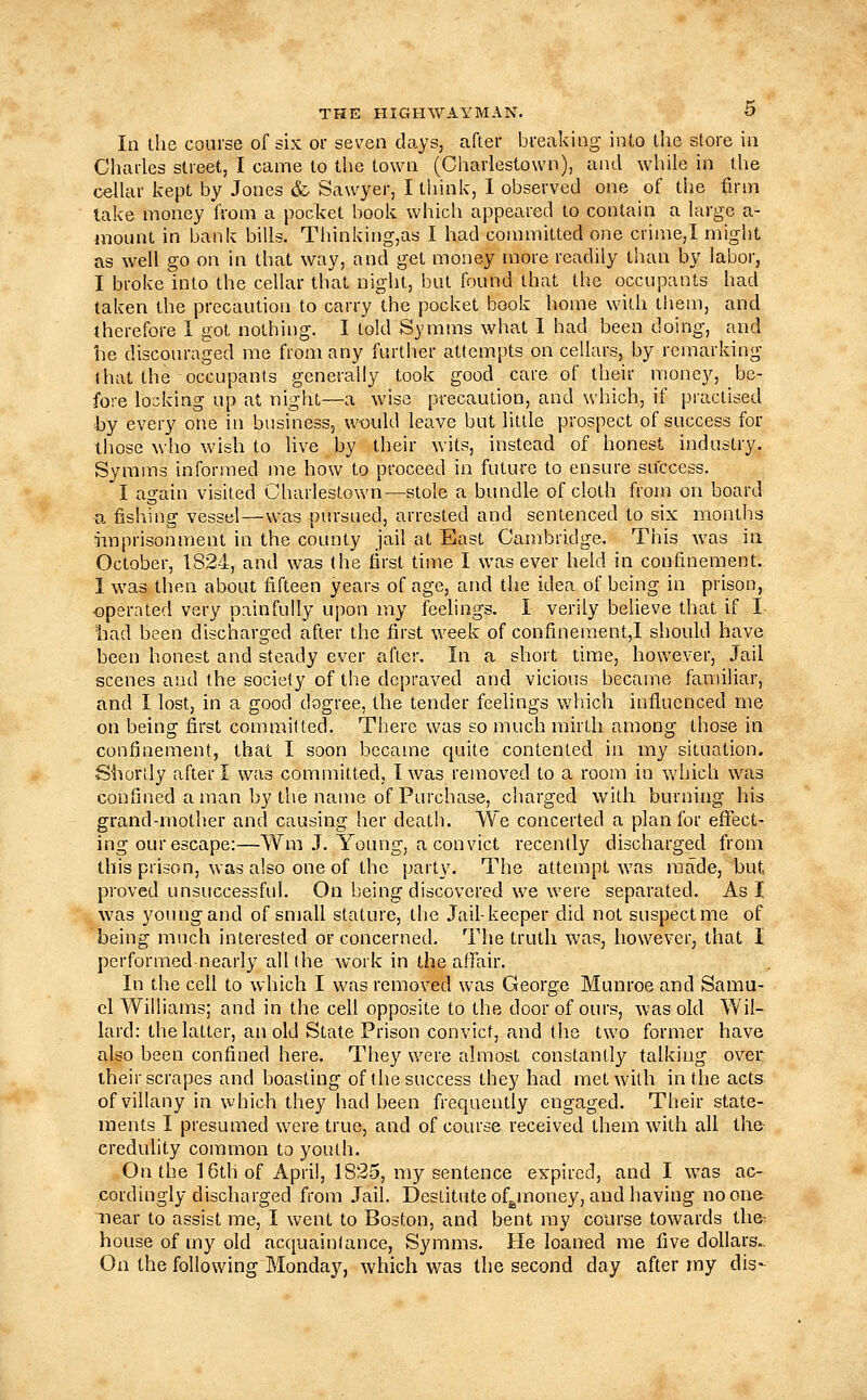 In the course of six or seven days, after breaking into the store in Charles street, I came to the town (Charlestown), and while in the ceUar kept by Jones & Sawyer, I tliink, 1 observed one of the firm lake money from a pocket book whicli appeared to contain a large a- mount in bank bills, Thinking,as I had committed one crime,I might as well go on in that way, and get money more readily than by labor, I broke into the cellar that night, but found that the occupants had taken the precaution to carry the pocket book home with them, and therefore 1 got nothing. I told Symms what I had been doing, and he discouraged me from any further attempts on cellars, by remarking that the occupants generally took good care of their money, be- fore locking up at night—a wise precaution, and which, if practised hy every one in business, would leave but little prospect of success for those who wish to live by their wits, instead of honest industry. Symms informed me how to proceed in future to ensure success. I again visited Charlestown—stole a bundle of cloth from on board a fishing vessel—was pm-sued, arrested and sentenced to six months iinprisonnient in the county jail at East Cambridge. This was in October, 1824, and was the first time I was ever held in confinement. 1 was then about fifteen years of age, and the idea of being in prison, •operated very painfully upon my feelings. I verily believe that if I 'had been discharged after the first week of confinement,! should have been honest and steady ever after. In a short time, however. Jail scenes and the society of the depraved and vicious became familiar, and I lost, in a good dogree, the tender feelings v/hich influenced me on being first committed. There was so much mirth among those in confinement, that I soon became quite contented in my situation. Shortly after I was committed, I was removed to a room in which was confined a man by the name of Purchase, charged with burning his grand-mother and causing her death. We concerted a plan for efiTect- ing our escape:—Wm J. Young, a convict recently discharged from this prison, was also one of the party. The attempt was made, but proved unsuccessful. On being discovered we were separated. As I was young and of small stature, the Jail-keeper did not suspect me of being much interested or concerned. The truth was, however, that 1 performed nearly all (he work in the affair. In the cell to which I was removed was George Munroe and Samu- el Williams; and in the cell opposite to the door of ours, was old Wil- lard: the latter, an old State Prison convict, and the two former have also been confined here. They were almast constantly talking over their scrapes and boasting of the success they had met with in the acts of villany in which they had been frequently engaged. Their state- ments I presumed were true, and of course received them with all the credulity common to youth. On the 16th of April, 1825, my sentence expired, and I w^as ac- cordingly discharged from Jail. Destitute ofg^money, and having no one near to assist me, I went to Boston, and bent ray course towards the- house of my old acquaintance, Symms. He loaned me five dollars.. On the following Monday, which was the second day after my dis-