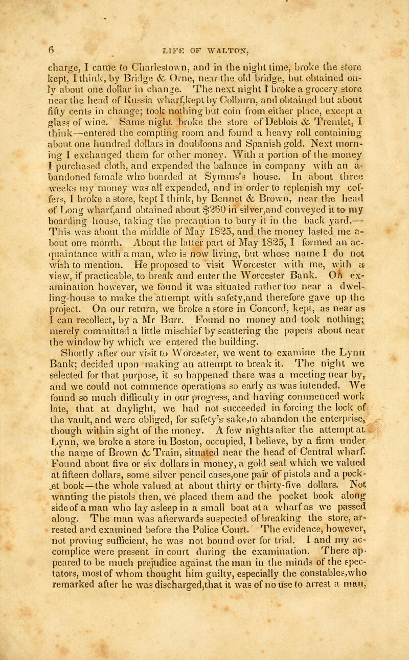 charge, I came to Clmilestown, and in tlie niglit, lime, broke llie store kept, I think, by BriLlge &. Orne, near the old bridge, but obtained on- ly about one dollar in change. The next night I broke a grocery store near the head of Russia \vharf,kcpt by Colburn. and obtained but about fifty cents in change; took nothing bat coin from either place, except u glas^ of wine. Same night broke the store ofDeblois & Tremlet, I think—entered the compting room and found a heavy roll containing about one hundred dollars in doubloons and Spanish gold. Next morn- ing I exchanged them for other money. With a portion of the money I purchased cloth, and expended the balance in company with an a- bandoned female who bo-arded at Syrams's house. In a!)out three weeks my money was alt expended, and in order to replenish my cof- fers, I broke a store, kept I ihrnk, by Bennet »fc Brown, near the liead of Long wharf,and obtained about .4^2'60 in silver,and conveyed it to^ my boarding house, taking the precaution to bury it in the back yard.— This was about the middle of May 1825, and the money lasted me a- bout one month. Aboitt the latter part of May 1825, I formed an ac- quaintance with a man, wbo is now living, but whose name I do not wish to mention. He proposed to visit Worcester with me, with a view, if practicable, to break and enter the Worcester Bank. Oh ex- amination however, we found it was situated rather too near a dwel- ling-house to make the attempt with safe£y,and therefore gave up the project. On our return, we broke a store in Concord, kept, as near as I can recollect, by a Mr Burr. Found no money and took nothing; merely committed a little mischief by scattering the p-apers about near the window by wdiich we entered the building. Shortly afier our visit to Worcester, we went to examine the Lynn Bank; decided upon making an attempt to break it. The night we ^elected for that purpose, it so happened there was a meeting near by,. and we could not commence operations so early as was intended. We found so much difficulty in oar progress, and having commenced work late, that at daylight, we had not succeeded in forcing the lock of the vault, and were obliged, for safety V sake^to ubandori the enterprise,, though within sight of the money. A few nights after the attempt at Lynn, we broke a store in Boston, occupied, 1 believe, by a firm under the nanie of Brown & Train, situated near the head of Central wharf. ■ Found about five or six dollars in money, a gold seal which we valued at fifteen dollars, some silver pencil cases,one pair of pistols and a pock- .et book—the whole valued at about thirty or thirty-five dollars. Not wanting the pistols then, we placed them and the pocket book along sideof a man who lay asleep in a small boat at a wdiarfas we passed along. The man was afterwards suspected of breaking the store, ar- rested and examined before the Police Court.' The evidence, however, not proving sufficient, he was not bound over for trial. I and my ac- complice were present in court during the examination. There ap- peared to be much prejudice against the man in the minds of the spec- tators, most of whom thought him guilty, especially the constables,who remarked after he wasdiseharged,that it was of no use to arrest a man,: