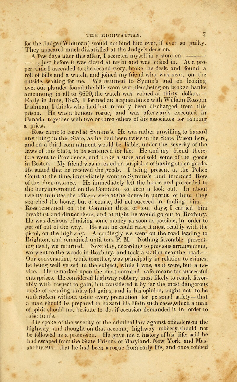 TMF. IllfJinVAYMAK. « foi- the .Tiiilge (Wliitmu!)) would not bind him over, if ever so guilty. They appeared much dissalij-fied at (he Judge's deoisiou. A tew days after tliis afrair, I secreted myself in a store on , just before it was closed at nitht and \vas locked in. At a pro- per timel ascended to the second story, broke the desk, a«d found a roll of bills and a watch, and joined my friend who was near, on the outside, waiting for me. We returned to Symm's and on looking over our plunder found the bills were worthlesp,being on broken banks amounting in ail to $600, the v.'atch was vahied at thirty dollars.— Early in June, 1825, 1 formed an ac<?iUainlancc with William Ross,aa Irishman, 1 think, who had but recently been discharged from this prison. He was a famous rogue, and was afterwards executed in Canada, together with two or three others of his associates for robbing a priesi* Ross came to board at, Symms's. He was rather unwilling to hazard any tiling in this State, as he had been twice in the State Prison here, and on a third commitment would be liable, under the severity of the laws of tliis Slate, to be sentenced for life. He and my friend there- fore went to Providence, and broke a store and sold some of the goods in Boston, ^ly friend was arrested on suspicion of having stolen goods. He stated that he received the goods. I being present at the Police Court at the time, immediately went to Symms's and informed Ross ofthe circumstance. He imn^ediately left the house and proceeded to the burying-ground on the Common, to keep a look out. In about tv,'enly minutes the officers were at the house in pursuit of hinij they searched the house, but of course, did not succeed in finding liim.— Ross remained on the Conimon three or four days; I carried him breakfast and dinner there, and at night he would go out to Roxbury. He was desirous of raisitig some money as soon as possible, in order to get off out of the vvay. He said he could rai.-e it most readily with the pistol, on the highway. Accordingly we went on the road leading to Brighton, and remained utitil ten, P. M. Nothing favorable present- ing itself, we returned. Next day. according to previous arrangement, \VQ went to the woods in Rosbury, and took a station near the road.— Our conversation, wliile togeth.er, was principally in relation to crimes, he being well versed in the subject, while 1 was, as it were, but a no- vice. He remarked upon the most sure and safe means for successful enterprises. He considered highway robbery most likely to result favor- ably with respect to gain, but considered it by far the moat dangerous niodc of securing unlawful gains, and in his opinion, ought not to be undertaken W'ithout using every precaution for personal safety—that a nian should be prepared to hazard his life in such cases,which a man of spirit should not hesitate to do- if occasion demanded it in order to raise funds. Ho spoke ofthe severity of the criminal lav»^ against offenders on the highway, and thought on that account, highway robbery should not he followed as a profession. He gave me a history of his life: said he had escaped from the State Prisons of Maryland, New York and Mas- sachusetts—ijiat he had been a rogue from early life, and once robbed