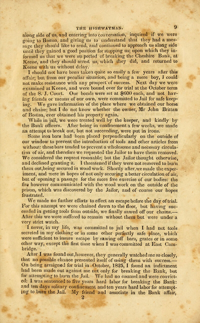 along side of Us, and enteiing into conversation, inquired if we were goino; to Boston, and giving' us to understand that they had a mes- sage they should Uke to send, and continued to approach us along side until they gained a good position for stopping us; upon which they in- formed us that we were su-pected of breaking the Cheshire Bank, at Keene, and they should arrest us, which they did, and returned to Keene with us without delay. I should not have been taken quite so easily a few years after this affair; but from our peculiar situation, and being a mere boy, I could not make resistance with any prospect of success. Next day we were examined at Keene, and were bound over for trial at the October term of the S. J. Court. Our bonds were set at $600 each, and not, hav- ing friends or means of our own, were committed to Jail for safe keep- ing. We gave information of the place where we obtained our horse and chaise; but I do not know whether the owner, Mr John Brittan of Boston, ever obtained his property again. While in jail, we were treated well by the keeper, and kindly by the Bank officers. After being in confinement a few weeks, we made aa attempt to break out, but not succeeding, were put in irons. Some iron bars had been placed perpendicularly on the outside of our window to prevent the introduction of tools and other articles from without: these bars tended to prevent a wholesome and necessay circula- tion of air, and therefore we requested the .Tailor to have them removed. We considered the request resonable; but the Jailor thought otherwise, and declined granting it. 1 threatened if they were not removed to burn them outjbeing secured in wood work. Shortly after, we made the exper- iment, and were in hopes of not only securing a better circulation of air, but of opening a passage for the more free exercise of our bodies: the fire however communicated with the wood work on the outside of the prison, which was discovered by the Jailor, and of course our hopes frustrated. We made no further elTorts to effect an escape before the day of trial. For this attempt we were chained down to the floor, but having suc- ceeded in getting.tools from outside, we finally sawed off our chains.— After this we were suffered to remain without them but were under a very strict watch. I never, in my life, was committed to jail when I had not tools secreted in my clothing or in some other perfectly safe place, which were siifiicient to insure escape by sawing off bars, grates or in some other way, except the first time when I was committed at East Cam- bridge. After I was found out,however, they generally watched me so closely, that no possible chance presented itself of using-them with success.— On being arraigned for trial in October, 1825, I found an indictment had been made out against me not only for breaking the Bank, but for attempting to burn the Jail. We had no counsel and were convict- ed: I was sentenced to five years hard labor for breaking the Bank: and ten days solitary confinement and ten years hard labor for attempt- ing to burn the Jail. My friend and associate in the Bank affair, 3