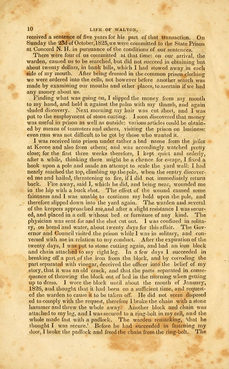 received a sentence of five years for his part of that transaction. On Sunday the 23d of October,1825,\ve were committed to the State Prison at Concord N. H. in pursuance of the conditions of our sentences. There were four of us couHuitfed at that time: on our arrival, the warden, caused us to be searched, but did not succeed in obtaining but about twenty dollars, in bank bills, which I had stowed away in each side of my mouth. After being dressed in the common prison clothing we were ordered into the cells, not however before another search was made by examining our mouths and other places, to asertain if we had any money about us. Finding what was going on, I slipped the money from my moutli to my hand, and held it against the palm with my thumb, and again 'eluded discovery. Next morning my hair was cut short, and I was put to the employment of stone cutting. I soon discovered that money was useful in prison as well as outside: various articles could be obtain- ed by means of teamsters and others, visiting the prison on business: even rum was not difficult to be got by those who wanted it. 1 was received into prison under rather a bad name from the jailor at Keene and also from others; and was accordingly watched pretty close; for the first three weeks therefore, I kept quiet and orderly, after a while, thinking there might be a chance for escape, I fixed a hook upon a pole and made an attempt to scale the yard wail: I had nearly reached the top, climbing up the pole, when the sentry discover- ed me and hailed, threatening to fire, if I did not immediately return back. Fire away, said I, which he did, and being near, wounded me in the hip with a buck shot. The effect of the wound caused some faintness and I was unable to continue my hold upon the pole, and therefore slipped down into the yard again. The warden and several of the keepers approached me,and after a slight resistance I was secur- ed, and placed in a cell without bed or furniture of any kind. The physician was sent for and the shot cut out. 1 was confined in solita- ry, on bread and water, about twenty days for this affair. The Gov- ernor and Council visited the prison while 1 was in solitary, and con- versed with me in relation to my conduct. After the expiration of the twenty days, I was put to stone cutting again, and had an iron block and chain attached to my right leg. In a few days 1 succeeded in breaking off a part of the iron from the block, and by corroding the part separated with vinegar, deceived the officer into the belief of my story, that it was an old crack, and that the parts separated in conse- quence of throwing the block out of bed in the morning when getting up to dress. I wore the block until about the month of January, 1826, and thought that it had been on a sufficient time, and request- ed the warden to cause it to be taken off. He did not seem disposed ed to comply with the request, therefore I broke the chain with a stone hammer and threw the whole away. Another block and chain was attached to my leg, and I was secured to a ring-bolt in my ceil, and the whole made fast with a padlock. The warden remarking, 'that he thought I was secure,' Before he had succeeded in fastening my door, I broke the padlock and freed the chain from the ring-bolt. The