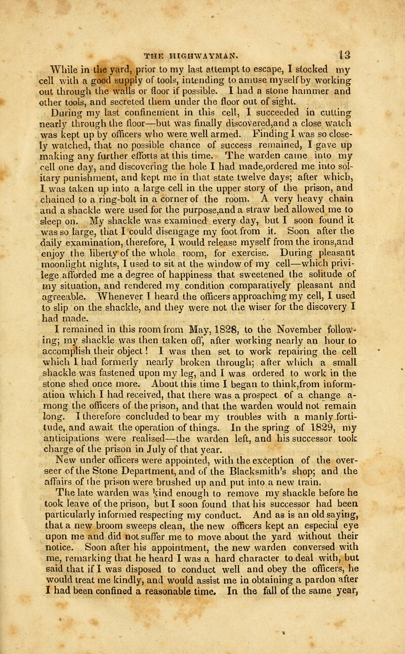 While in the yard, prior to my last attempt to escape, I stocked my cell with a good supply of tools, intending to amuse myself by working out through the walls or floor if possible. I had a stone hammer and other tools, and secreted them under the floor out of sight. During my last confinement in this eel!, I succeeded in cutting nearly through the floor—but was finally di3C0Vered,and a close watch was kept up by officers who were well armed. Finding I was so close- ly watched, that no possible chance of success remained, I gave up making any further eflforts at this time. The warden came into my cell one day, and discovering the hole I had made,ordered me into sol- itary punishment, and kept me in that state twelve days; after which, I was taken up into a large cell in the upper story of the prison, and chained to a ring-bolt in a corner of the room. A very heavy chain and a shackle were used for the purpose,and a straw bed allowed me to ^eep on. My shackle was examined every day, but I soon found it was so large, that I could disengage my foot from it. Soon after the daily examination, therefore, I would release myself from the irons,and enjoy (he liberty of the whole room, for exercise. During pleasant moonlight nights, I used to sit at the window of my cell—which privi- lege afforded me a degree of happiness that sweetened the solitude of my situation, and rendered my condition comparatively pleasant and agreeable. Whenever I heard the officers approaching my cell, I used to slip on the shackle, and they were not the wiser for the discovery I had made. I remained in this room from May, 1828, to the November foUoW-^ ing; ray shackle was then taken off, after working nearly an hour to accomplish their object! 1 was then set to work repairing the cell which 1 had formerly nearly broken through; after which a small shackle was fastened upon my leg, and I was ordered to work in the stone shed once more. About this time I began to think,from inform- ation which I had received, that there was a prospect of a change a- raong the officers of the prison, and that the warden would not remain long. I therefore concluded to bear my troubles with a manly.forti- tude, and await the operation of things. In the spring of 1829, my anticipations were realised—the warden left, and his successor took charge of the prison in July of that year. New under officers were appointed, with the exception of the over- seer of the Stone Department, and of the Blacksmith's shop; and the affairs of ihe prison were brushed up and put into a new train. The late warden was kind enough to remove my shackle before he took leave of the prison, but I soon found that his successor had been particularly informed respecting my conduct. And as is an old saying, that a new broom sweeps clean, the new officers kept an especial eye upon me and did not suffer me to move about the yard without their notice. Soon after his appointment, the new warden conversed with me, remarking that he heard I was a hard character to deal with, but said that if I was disposed to conduct well and obey the officers, he would treat me kindly, and would assist me in obtaining a pardon after I had been confined a reasonable time. In the fall of the same year,