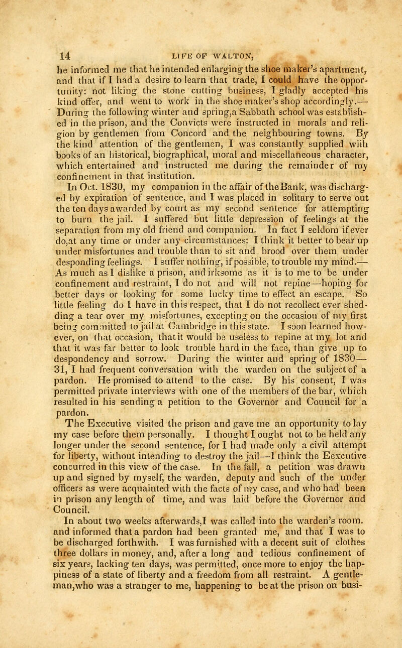 he informecl me that he intended enlarging the shoe maker's apartment, and that if I had a desire to learn that trade, I could have the oppor- tunit}'-. not liking the stone cutting business, I gladly accepted his kind offer, and went to work in the shoe maker's shop accordingly,— Daring the following winter and spring,a Sabbath school was establish- ed in the prison, and the Convicts were instructed in morals and reli- gion by gentlemen from Concord and the neighbouring towns. B}'' the kind attention of the gentlemen, I was constantly supplied wiih books of an historical, biographical, moral and miscellaneous character, which entertained and instructed me during the remainder of my confinement in that institution. In Oct. 1830, my companion in the affair of theBank, was discharg- ed by expiration Of sentence, and I was placed in solitary to serve out the ten days awarded by court as my second sentence for attempting to burn the jail. I suffered but little depression of feelings at the separation from my old friend and companion. In fact T seldom if ever do,at any time or under any circumstances: I think it better to bear up under misfortunes and trouble than to sit and brood over them under desponding feelings. I suffer nothing, if possible, to trouble my mind.— As much as I dislike a prison, and irksome as it is to me to be under confinement and restraint, I do not and will not repine—hoping for better days or looking for some lucky time to effect an escape. So little feeling do I have in this respect, that I do not recollect ever shed- ding a tear over my misfortunes, excepting on the occasion of my first being committed to jail at Cambridge in this state. I soon learned how- ever, on that occasion, thatit would bs useless to repine at my lot and that it was far better to look trouble hard in the face, than give up to despondency and sorrow. During the winter and spring of 1830— 31, I had frequent conversation with the warden on the subject of a pardon. He promised to attend to the case. By his consent, I was permitted private interviews with one of the members of the bar, which resulted in his sending a petition to the Governor and Council for a pardon. The Executive visited the prison and gave me an opportunity to lay my case before them personally. I thought I ought not to be held any longer under the second sentence, for I had made only a civil attempt for liberty, without intending to destroy the jail—1 think the Eexcutive concurred in this view of the case. In the fall, a petition was drawn up and signed by myself, the warden, deputy and such of the under officers as were acquainted with the facts of my case, and who had been in prison any length of time, and was laid before the Governor and Council. In about two weeks afterwards,! was called into the warden's room, and informed that a pardon had been granted me, and that I was to be discharged forthwith. I was furnished with a decent suit of clothes three dollars in money, and, after a long and tedious confinement of six years, lacking ten days, was permitted, once more to enjoy the hap- piness of a state of liberty and a freedom from all restraint. A gentle- inan,who was a stranger to me, happening to be at the prison on busi-