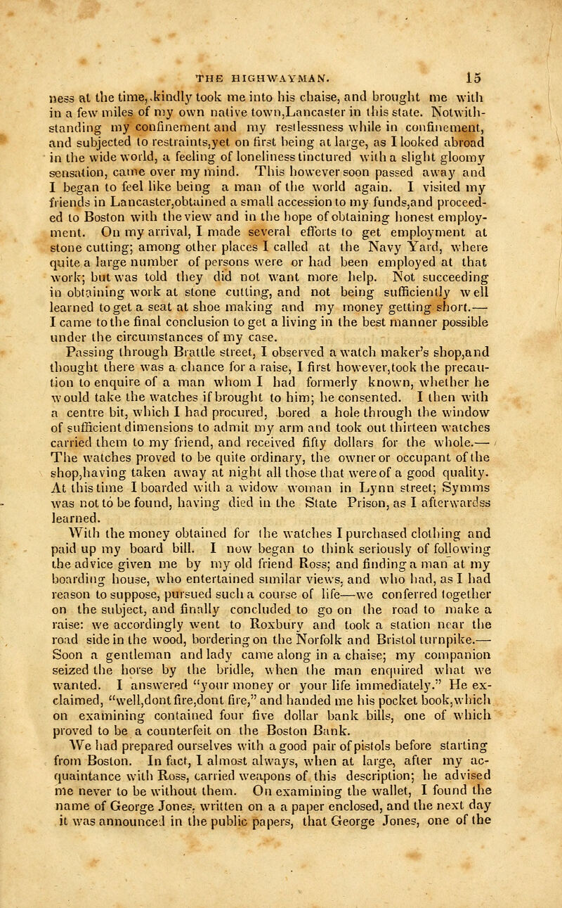 ness al the timej.kindl}' took me into his chaise, and brought me with in a few miles of my own native town,Lancaster in this state. Notwith- standing my confinement and my restlessness while in confinement, and subjected lo restraints,yet on first being at large, as I looked abroad in the wide world, a feeling of loneliness tinctured with a slight gloomy sensation, came over my mind. This however soon passed away and I began to feel like being a man of the world again. I visited my friends in Lancaster,obtained a small accession to my funds,and proceed- ed to Boston with the view and in the hope of obtaining honest employ- ment. On my arrival, I made several efforts to get employment at stone cutting; among other places I called at the Navy Yard, where quite a large number of persons were or had been employed at that work; but was told they did not want more help. Not succeeding in obtaining work at stone cutting, and not being sufficiently well learned to get a seat at shoe making and my money getting short.— I came to the final conclusion to get a living in the best manner possible under the circumstances of my case. Passing through Brattle street, I observed a watch maker's shop,and thought there was a chance for a raise, I first however,took the precau- tion to enquire of a man whom I had formerly known, whether he would take the watches if brought to him; he consented. I then with a centre bit, which 1 had procured, bored a hole through the window of sufiicient dimensions to admit my arm and took out thirteen watches carried them to my friend, and received fifty dollars for the whole.— - The watches proved to be quite ordinary, the owner or occupant of the shopjhaving taken away at night all those that were of a good quality. At this time I boarded with a widow woman in Lynn street; Symms was not to be found, having died in the State Prison, as I afterwardss learned. With the money obtained for (he watches I purchased clothing and paid up my board bill. I now began to think seriously of foljowing the advice given me by my old friend Ross; and finding a man at my boarding house, who entertained smiilar views, and who had, as I had reason to suppose, pursued such a course of life—we conferred together on the subject, and finally concluded to go on the road to make a raise: we accordingly went to Roxbury and took a station near the road side in the wood, bordering on the Norfolk and Bristol turnpike.— Soon a gentleman and lady came along in a chaise; my companion seized the horse by the bridle, when the man enquired what we wanted. I answered your money or your life immediately. He ex- claimed, well,dontfire,dont fire, and handed me his pocket book,which on examining contained four five dollar bank bills, one of which proved to be a counterfeit on the Boston Bank. We had prepared ourselves with a good pair of pistols before starting from Boston. In fact, 1 almost always, when at large, after my ac- quaintance with Ross, carried weapons of this description; he advised me never to be without them. On examining the wallet, I found the name of George Jones, written on a a paper enclosed, and the next day it was announced in the public papers, that George Jones, one of the