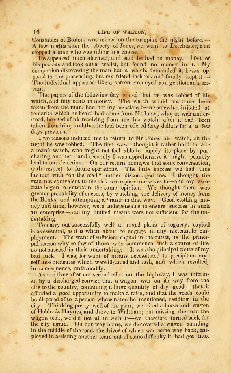 Constables of Boston, wns robbed on tlie turnpike the nigbt before.—- A few nights after the robbeiy of Jones, we went to Dorchester, and stopped a man who was riding in a ciiaise. He appeared much alarmed, and said he had no money. I felt of his pockets and took out a wallet, but found no money in it. My companion discovering the man had a watch, demanded it; 1 was op- posed to the proceeding, but my friend insisted, and finally kept it.— The individual appeared like a person employed as a gentleman's ser- vant. The papers of the following day stated that he was robbed of his watch, and fifty cents in money. The watch would not have been taken from the man, had not my associate been somewhat irritated at remarks which he heard had come from Mr.lone3, who, as was under- stood, boasted of his receiving from me his watch, after it had been taken from him; and that he had been offered forty dollars for it a few days previous. Two reasons induced me to return to Mr Jones his watch, on the night he was robbed. The first was, I thought it rather hard to take a man's watch, who might not feel able to supply its place by pur- chasing another—and secondly 1 was apprehensive it might possibly lead to our detection. On our return home,we had some conversat ion, with respect to future operations. The little success we had thus far met with on the road, rather discouraged me. I thought the gain not equivalent to the risk we exposed ourselves to—and my asso- ciate began to entertain the same opinion. We thought there wvts greater probability of success, by watching the delivery of money from the Banks, and attempting a raise in that way. Good clothing, mo- ne3''and time, however, were indispensable to ensure success in such an enterprise—and my limited means were not sufficient for the un- dertaking. To carry out successfully well arranged plans of roguery, capital is as essential, as it is when about to engage in any mercantile em- ployment. The want of sufBcient capital in the outset, is the princi- pal reason why so few of those who commence such a course of life do not succeed in their undertakings. It was the principal cause of my bad luck. I was, for want of means, necessitated to precipitate my- self into measures which were ill-timed and rash, and which resulted, in consequence, unfavorably. A short time after our second effort on the highwa}', I was inform- ed by a discharged convict, that a wagon was on its way from the city to the country, containing a large quantity of dry goods—that it afforded a good opportunity to make a raise, and that the goods could be disposed of to a person whose name he mentioned, residing in the city. Thinking pretty well of the plan, we hired a horse and wagon of Hobbs h Haynes, and drove to Waltham; but missing the road the wagon took, we did not fall in with it—we therefore turned back for the city again. On our way home, we discovered a wagon standing in the middle of the road, the driver of which was some way back, em- ployed in assisting another team out of some difficulty it had got into.