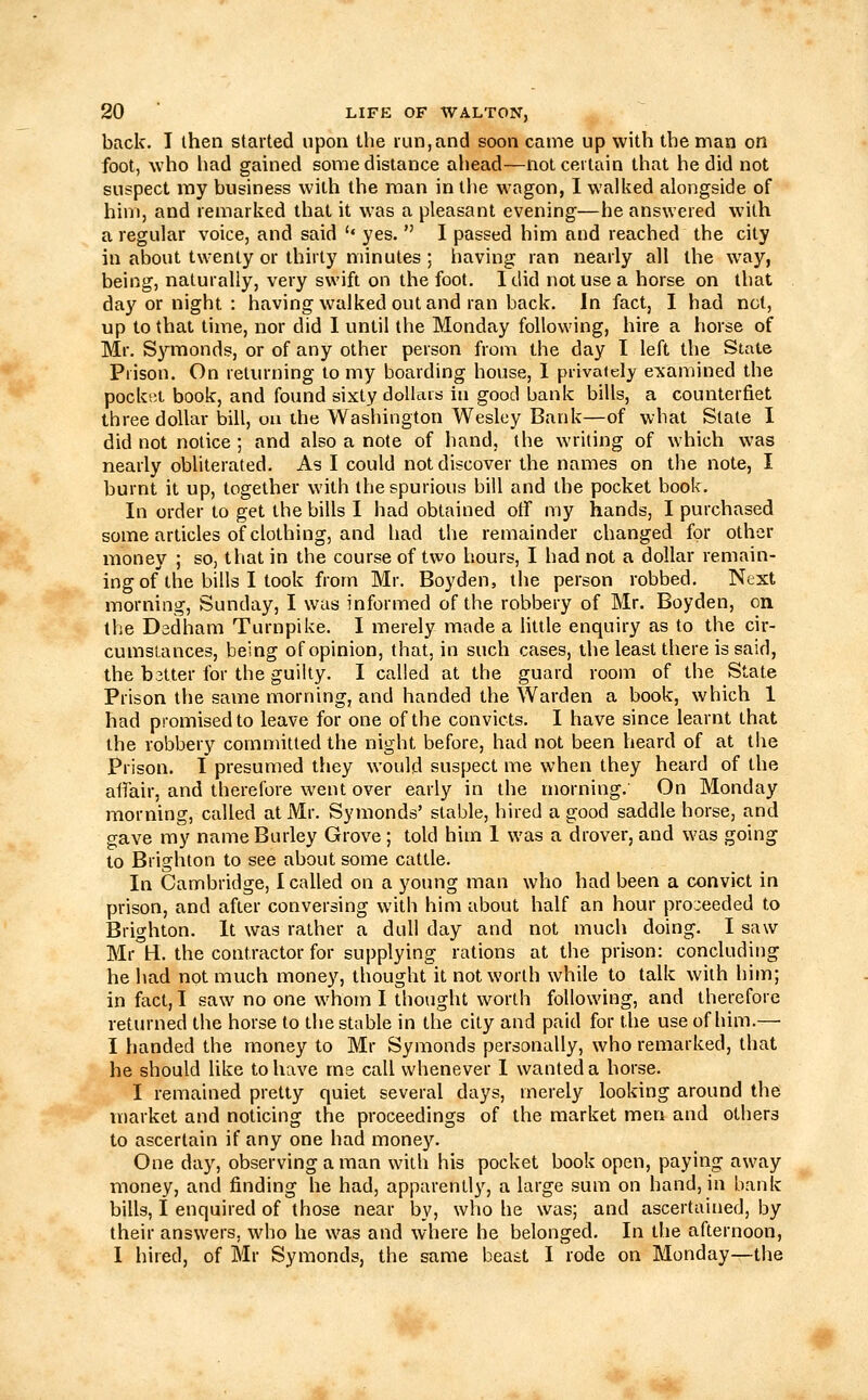 back. I then started upon the run, and soon came up with the man on foot, who had gained some distance ahead—not certain that he did not suspect my business with the riian in tiie wagon, I walked alongside of him, and remarked that it was a pleasant evening—he answered with a regular voice, and said '' yes.  I passed him and reached the city in about twenty or thirty minutes ; having ran nearly all the way, being, naturally, very swift on the foot. I did not use a horse on that day or night : having walked out and ran back. In fact, 1 had not, up to that time, nor did 1 until the Monday following, hire a horse of Mr. Symonds, or of any other person from the day I left the State Prison. On returning to my boarding house, 1 privately examined the pockiit book, and found sixty dollars in good bank bills, a counterfiet three dollar bill, oa the Washington Wesley Bank—of what Slate I did not notice ; and also a note of hand, the writing of which was nearly obliterated. As I could not discover the names on the note, I burnt it up, together with the spurious bill and the pocket book. In order to get the bills I had obtained off my hands, I purchased some articles of clothing, and had the remainder changed for other money ; so, that in the course of two hours, I had not a dollar remain- ing of the bills I took from Mr. Boyden, the person robbed. Next morning, Sunday, I was informed of the robbery of Mr. Boyden, on the Dsdham Turnpike. I merely made a little enquiry as to the cir- cumstances, being of opinion, that, in such cases, the least there is said, the better for the guilty. I called at the guard room of the State Prison the same morning, and handed the Warden a book, which 1 had promised to leave for one of the convicts. I have since learnt that the robbery committed the night before, had not been heard of at the Prison. I presumed they would suspect me when they heard of the affair, and therefore went over early in the morning.' On Monday morning, called at Mr. Symonds' stable, hired a good saddle horse, and gave my nameBurley Grove ; told him 1 was a drover, and was going to Brighton to see about some cattle. In Cambridge, I called on a young man who had been a convict in prison, and after conversing with him about half an hour pro::eeded to Brighton. It was rather a dull day and not much doing. I saw Mr H. the contractor for supplying rations at the prison: concluding he had not much money, thought it not worth while to talk with him; in fact, I saw no one whom I thought worth following, and therefore returned the horse to the stable in the city and paid for the use of him.— I handed the money to Mr Symonds personally, who remarked, that he should like to have ms call whenever 1 wanted a horse. I remained pretty quiet several days, merely looking around the market and noticing the proceedings of the market men and others to ascertain if any one had money. One day, observing a man with his pocket book open, paying away money, and finding he had, apparently, a large sum on hand, in bank bills, I enquired of those near by, who he was; and ascertained, by their answers, wdio he was and where he belonged. In the afternoon, I hired, of Mr Symonds, the same beast I rode on Monday—the