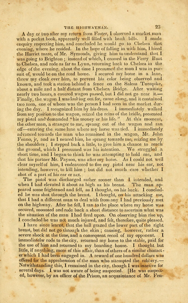 A day or Uvo after my return fi'orn Foster, I observed a market man with a pocket book, apparently well filled with bank bills. I made enquiry respecting him, and concluded he would go to Chelsea that evening, where he resided. In the hope of falling in with him, I hired the Harriet mare, of Mr. Symonds, giving him to understand that I was going to Brighton ; instead of which, 1 crossed in the Ferry Boat to Chelsea, and rode as far as Lynn, returning back to Chelsea in the edge of the evening, about the time 1 presumed the man I was in pur- suit of, would be on the road home. I secured my horse in a lane, threw my cloak over him, to prevent his color being observed and known, and took a station behind a fence on the Salem Turnpike, about a mile and a half distant from Chelsea Bridge. After waiting nearly two hours, a covered w'agon passed, but I did not go near it.—■ Finally, the wagon I was looking out for, came along, and it contained two men, one of whom was the person I had seen in the market dur- ing the day. I recognized him by his dress. I immediately walked from my position to the wagon, seized the reins of the bridle, presented my pistol and'demanded his money or his life.  At this moment, the other man, a stranger to me, sprang out of the wagon and ran off—entering the same lane where my horse was tied. I immediately advanced towards the man who remained in the wagon, Mr. John Fenno, jr, and as 1 neared him, he sprang towards me, seizing me by the shoulders ; I stepped back a little, to give him a chance to reach the ground, which I presumed was his intention. We struggled a short time, and I began to think he was attempting to hold me, and that his partner Mr. Payson, was after my horse. As I could not well clear myselfof him, I endeavored to fire my pistol near his ear, not intending, however, to kill him ] but did not much care whether I shot of a part of his ear or net. The pistol was discharged rather sooner than I intended, and when I had elevated it about as high as his breast. The man ap- peared some frightened and fell, as I thought, on his back. I conclud- ed he was shot through the breast. I thought, on his attacking me, that I had a different man to deal with from any I had previously met on the highway. After he fell, I ran to the place where my horse was secured, mounted and rode back a short distance to ascertain what was the situation of the man I had fired upon. On observing him rise up, I concluded he v/as not much injured, and felt, therefore, quite pleased. I have since learnt, tiiat the ball grazed the lower part of the right breast, but did not go through the skin ; causing, however, rather a severe shock at the time, and a consequent recoil of my opponent. I immediatelw rode to the city, returned my horse to the stable, paid for the use of him and returned to my boarding house. I thought but little, if anything, more of this affair, than of others of a similar charact- er which I had been engaged in. A reward of one hundred dollars was offered for the apprehension of the man who attempted the robbery.— Notwithstanding this, I remained in the city, though I was inactive for . several days. I was not aware of being suspected. [He was suspect- ed, however, by an officer -of the Prison, an acquaintance of Mr. Fen-