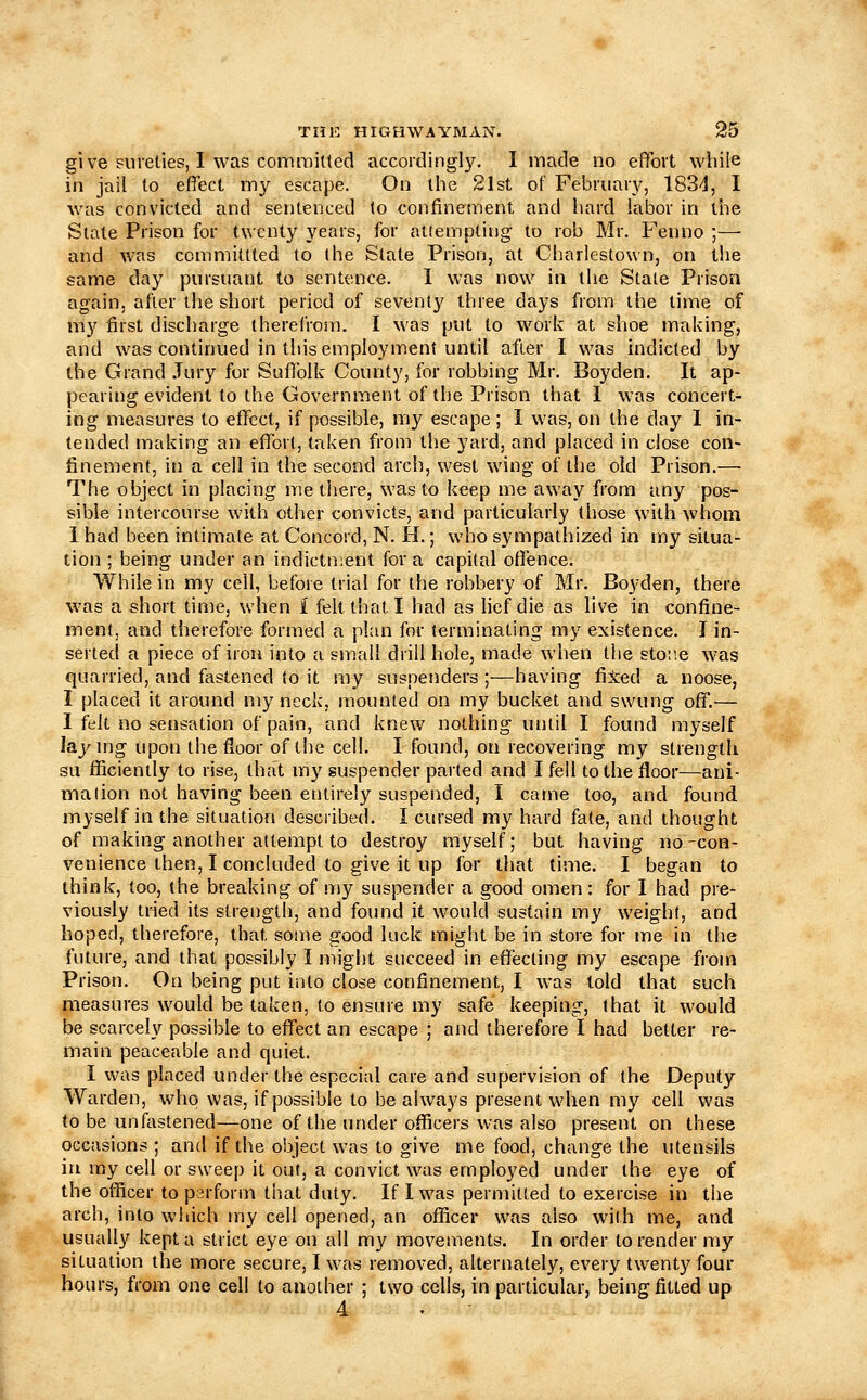 give snieties, I was comroitled accordingly. I made no effort while in jail to elTect my escape. On the 21st of February, IBS'!, I was convicted and sentenced lo confinement and hard labor in the State Prison for twenty years, for atlempling to rob Mr. Fenno ;— and was commiltted to (he State Prison, at Charlestown, on the same day pursuant to sentence. I was now in the State Prison again, after the short period of seventy three days from the time of my first discharge therefrom. I was put to w^ork at shoe making, and was continued in this employment until after I was indicted by the Grand Jury for Suffolk County, for robbing Mr. Boyden. It ap- pearing evident to the Government of the Prison that 1 w'as concert- ing measures to effect, if possible, my escape; I was, on the day 1 in- tended making an effort, taken from the yard, and placed in close con- finement, in a cell in the second arch, west wing of the old Prison.— The object in placing me there, was to keep me away from any pos- sible intercourse with other convicts, and particularly those with whom 1 had been intimate at Concord, N. H.; who sympathized in my situa- tion ; being under an indictn;ent for a capital offence. While in my cell, before trial for the robbery of Mr. Boyden, there was a short time, when i felt that I had as lief die as live in confine- ment, and therefore formed a plan for terminating my existence. J in- serted a piece of iron into a small drill hole, made when the stot'.e was quarried, and fastened to it my suspenders ;—having fixed a noose, I placed it around my neck, mounted on my bucket and swung off.— I felt no sensation of pain, and knew nothing until I found myself lajMng upon the floor of the cell. I found, on recovering my strength su flSciently to rise, that my suspender parted and I fell to the floor—ani- malion not having been entirely suspended, I came too, and found myself in the situation described. I cursed my hard fate, and thought of making another attempt to destroy myself; but having no-con- venience then, I concluded to give it up for that time. I began to think, too, the breaking of my suspender a good omen : for I had pre- viously tried its strength, and found it would sustain my weight, and hoped, therefore, that some good luck might be in store for me in the future, and that possibly I might succeed in effecting my escape from Prison. On being put into close confinement, I was told that such measures \vould be taken, to ensure my safe keeping, that it would be scarcely possible to eff'ect an escape ; and therefore I had better re- main peaceable and quiet. I was placed under the especial care and supervision of the Deputy Warden, who was, if possible to be always present when my cell was to be imfastened—one of the under officers was also present on these occasions; and if the object was to give me food, change the utensils in my cell or sweep it out, a convict was employed under the eye of the otficer to parform that duty. If I was permitted to exercise in the arch, into which my cell opened, an officer was also with me, and usually kept a strict eye on all my movements. In order to render my situation the more secure, I was removed, alternately, every twenty four hours, from one cell to another ; two cells, in particular, being fitted up 4